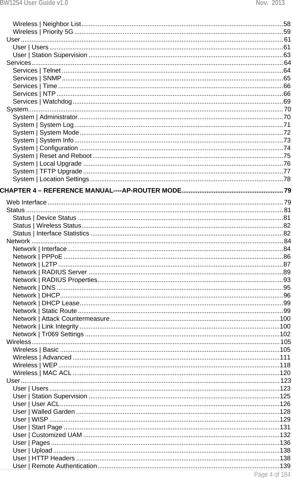 BW1254 User Guide v1.0  Nov.  2013     Page 4 of 184   Wireless | Neighbor List ................................................................................................................. 58Wireless | Priority 5G ..................................................................................................................... 59User ................................................................................................................................................... 61User | Users ................................................................................................................................... 61User | Station Supervision ............................................................................................................. 63Services ............................................................................................................................................. 64Services | Telnet ............................................................................................................................ 64Services | SNMP ............................................................................................................................ 65Services | Time .............................................................................................................................. 66Services | NTP ............................................................................................................................... 66Services | Watchdog ...................................................................................................................... 69System ............................................................................................................................................... 70System | Administrator ................................................................................................................... 70System | System Log ..................................................................................................................... 71System | System Mode .................................................................................................................. 72System | System Info ..................................................................................................................... 73System | Configuration .................................................................................................................. 74System | Reset and Reboot ........................................................................................................... 75System | Local Upgrade ................................................................................................................ 76System | TFTP Upgrade ................................................................................................................ 77System | Location Settings ............................................................................................................ 78CHAPTER 4 – REFERENCE MANUAL----AP-ROUTER MODE ......................................................... 79Web Interface .................................................................................................................................... 79Status ................................................................................................................................................ 81Status | Device Status ................................................................................................................... 81Status | Wireless Status ................................................................................................................. 82Status | Interface Statistics ............................................................................................................ 82Network ............................................................................................................................................. 84Network | Interface ......................................................................................................................... 84Network | PPPoE ........................................................................................................................... 86Network | L2TP .............................................................................................................................. 87Network | RADIUS Server ............................................................................................................. 89Network | RADIUS Properties ........................................................................................................ 93Network | DNS ............................................................................................................................... 95Network | DHCP ............................................................................................................................. 96Network | DHCP Lease .................................................................................................................. 99Network | Static Route ................................................................................................................... 99Network | Attack Countermeasure ............................................................................................... 100Network | Link Integrity ................................................................................................................ 100Network | Tr069 Settings ............................................................................................................. 102Wireless ........................................................................................................................................... 105Wireless | Basic ........................................................................................................................... 105Wireless | Advanced .................................................................................................................... 111Wireless | WEP ............................................................................................................................ 118Wireless | MAC ACL .................................................................................................................... 120User ................................................................................................................................................. 123User | Users ................................................................................................................................. 123User | Station Supervision ........................................................................................................... 125User | User ACL ........................................................................................................................... 126User | Walled Garden .................................................................................................................. 128User | WISP ................................................................................................................................. 129User | Start Page ......................................................................................................................... 131User | Customized UAM .............................................................................................................. 132User | Pages ................................................................................................................................ 136User | Upload ............................................................................................................................... 138User | HTTP Headers .................................................................................................................. 138User | Remote Authentication ...................................................................................................... 139