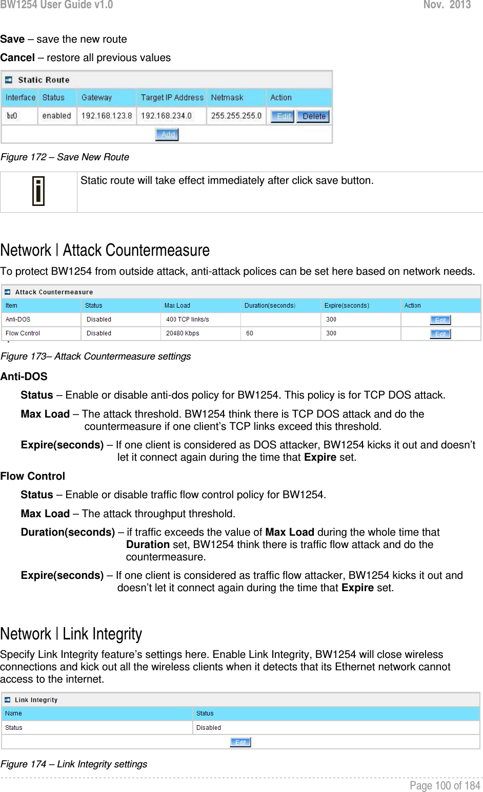 BW1254 User Guide v1.0  Nov.  2013     Page 100 of 184   Save – save the new route Cancel – restore all previous values  Figure 172 – Save New Route  Static route will take effect immediately after click save button.  Network | Attack Countermeasure To protect BW1254 from outside attack, anti-attack polices can be set here based on network needs.   Figure 173– Attack Countermeasure settings Anti-DOS         Status – Enable or disable anti-dos policy for BW1254. This policy is for TCP DOS attack.        Max Load – The attack threshold. BW1254 think there is TCP DOS attack and do the             countermeasure if one client’s TCP links exceed this threshold.         Expire(seconds) – If one client is considered as DOS attacker, BW1254 kicks it out and doesn’t let it connect again during the time that Expire set.  Flow Control         Status – Enable or disable traffic flow control policy for BW1254.         Max Load – The attack throughput threshold.         Duration(seconds) – if traffic exceeds the value of Max Load during the whole time that                      Duration set, BW1254 think there is traffic flow attack and do the                      countermeasure.        Expire(seconds) – If one client is considered as traffic flow attacker, BW1254 kicks it out and doesn’t let it connect again during the time that Expire set.   Network | Link Integrity Specify Link Integrity feature’s settings here. Enable Link Integrity, BW1254 will close wireless connections and kick out all the wireless clients when it detects that its Ethernet network cannot access to the internet.  Figure 174 – Link Integrity settings 