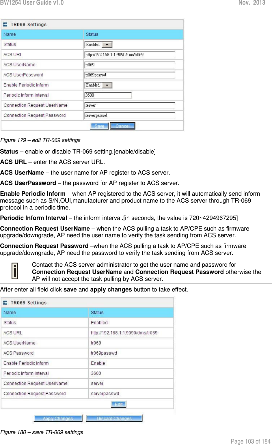 BW1254 User Guide v1.0  Nov.  2013     Page 103 of 184    Figure 179 – edit TR-069 settings Status – enable or disable TR-069 setting.[enable/disable] ACS URL – enter the ACS server URL. ACS UserName – the user name for AP register to ACS server. ACS UserPassword – the password for AP register to ACS server. Enable Periodic Inform – when AP registered to the ACS server, it will automatically send inform message such as S/N,OUI,manufacturer and product name to the ACS server through TR-069 protocol in a periodic time. Periodic Inform Interval – the inform interval.[in seconds, the value is 720~4294967295] Connection Request UserName – when the ACS pulling a task to AP/CPE such as firmware upgrade/downgrade, AP need the user name to verify the task sending from ACS server. Connection Request Password –when the ACS pulling a task to AP/CPE such as firmware upgrade/downgrade, AP need the password to verify the task sending from ACS server.  Contact the ACS server administrator to get the user name and password for Connection Request UserName and Connection Request Password otherwise the AP will not accept the task pulling by ACS server. After enter all field click save and apply changes button to take effect.  Figure 180 – save TR-069 settings 
