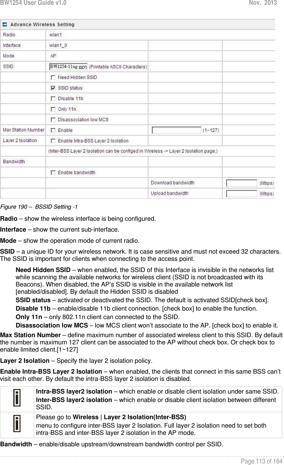 BW1254 User Guide v1.0  Nov.  2013     Page 113 of 184    Figure 190 –  BSSID Setting -1 Radio – show the wireless interface is being configured. Interface – show the current sub-interface. Mode – show the operation mode of current radio. SSID – a unique ID for your wireless network. It is case sensitive and must not exceed 32 characters. The SSID is important for clients when connecting to the access point.  Need Hidden SSID – when enabled, the SSID of this Interface is invisible in the networks list while scanning the available networks for wireless client (SSID is not broadcasted with its Beacons). When disabled, the AP’s SSID is visible in the available network list [enabled/disabled]. By default the Hidden SSID is disabled SSID status – activated or deactivated the SSID. The default is activated SSID[check box]. Disable 11b – enable/disable 11b client connection. [check box] to enable the function. Only 11n – only 802.11n client can connected to the SSID. Disassociation low MCS – low MCS client won’t associate to the AP. [check box] to enable it. Max Station Number – define maximum number of associated wireless client to this SSID. By default the number is maximum 127 client can be associated to the AP without check box. Or check box to enable limited client.[1~127] Layer 2 Isolation – Specify the layer 2 isolation policy. Enable Intra-BSS Layer 2 Isolation – when enabled, the clients that connect in this same BSS can’t visit each other. By default the intra-BSS layer 2 isolation is disabled.  Intra-BSS layer2 isolation – which enable or disable client isolation under same SSID.Inter-BSS layer2 isolation – which enable or disable client isolation between different SSID.  Please go to Wireless | Layer 2 Isolation(Inter-BSS) menu to configure inter-BSS layer 2 Isolation. Full layer 2 isolation need to set both intra-BSS and inter-BSS layer 2 isolation in the AP mode. Bandwidth – enable/disable upstream/downstream bandwidth control per SSID. 