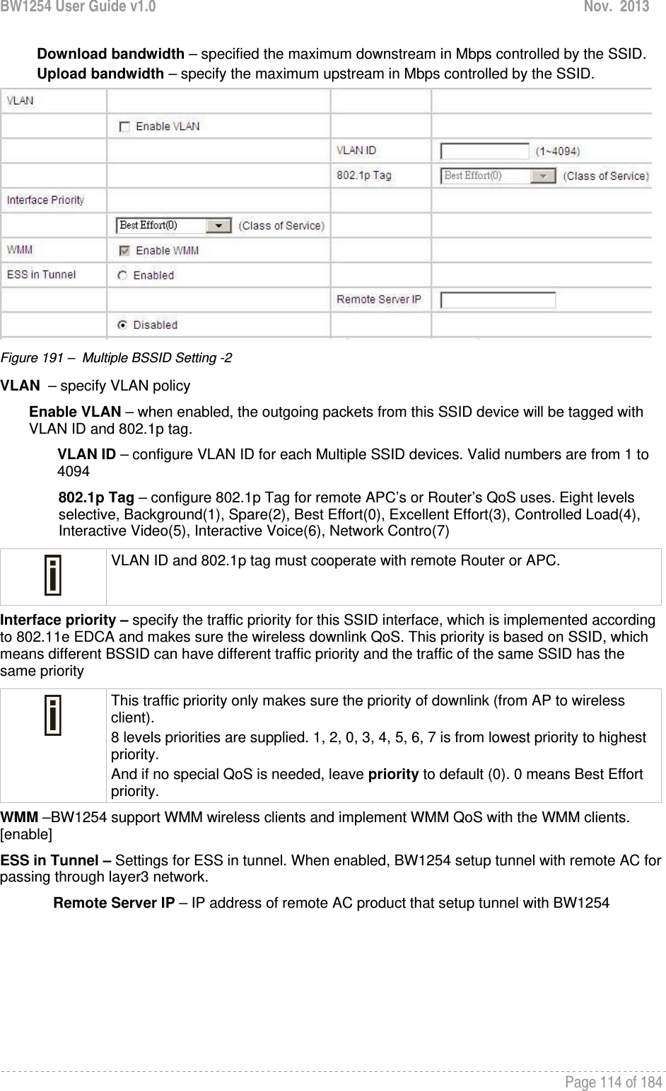 BW1254 User Guide v1.0  Nov.  2013     Page 114 of 184   Download bandwidth – specified the maximum downstream in Mbps controlled by the SSID. Upload bandwidth – specify the maximum upstream in Mbps controlled by the SSID.  Figure 191 –  Multiple BSSID Setting -2 VLAN  – specify VLAN policy  Enable VLAN – when enabled, the outgoing packets from this SSID device will be tagged with VLAN ID and 802.1p tag.  VLAN ID – configure VLAN ID for each Multiple SSID devices. Valid numbers are from 1 to 4094 802.1p Tag – configure 802.1p Tag for remote APC’s or Router’s QoS uses. Eight levels selective, Background(1), Spare(2), Best Effort(0), Excellent Effort(3), Controlled Load(4), Interactive Video(5), Interactive Voice(6), Network Contro(7)  VLAN ID and 802.1p tag must cooperate with remote Router or APC.  Interface priority – specify the traffic priority for this SSID interface, which is implemented according to 802.11e EDCA and makes sure the wireless downlink QoS. This priority is based on SSID, which means different BSSID can have different traffic priority and the traffic of the same SSID has the same priority  This traffic priority only makes sure the priority of downlink (from AP to wireless client). 8 levels priorities are supplied. 1, 2, 0, 3, 4, 5, 6, 7 is from lowest priority to highest priority.  And if no special QoS is needed, leave priority to default (0). 0 means Best Effort priority.  WMM –BW1254 support WMM wireless clients and implement WMM QoS with the WMM clients. [enable] ESS in Tunnel – Settings for ESS in tunnel. When enabled, BW1254 setup tunnel with remote AC for passing through layer3 network.  Remote Server IP – IP address of remote AC product that setup tunnel with BW1254 