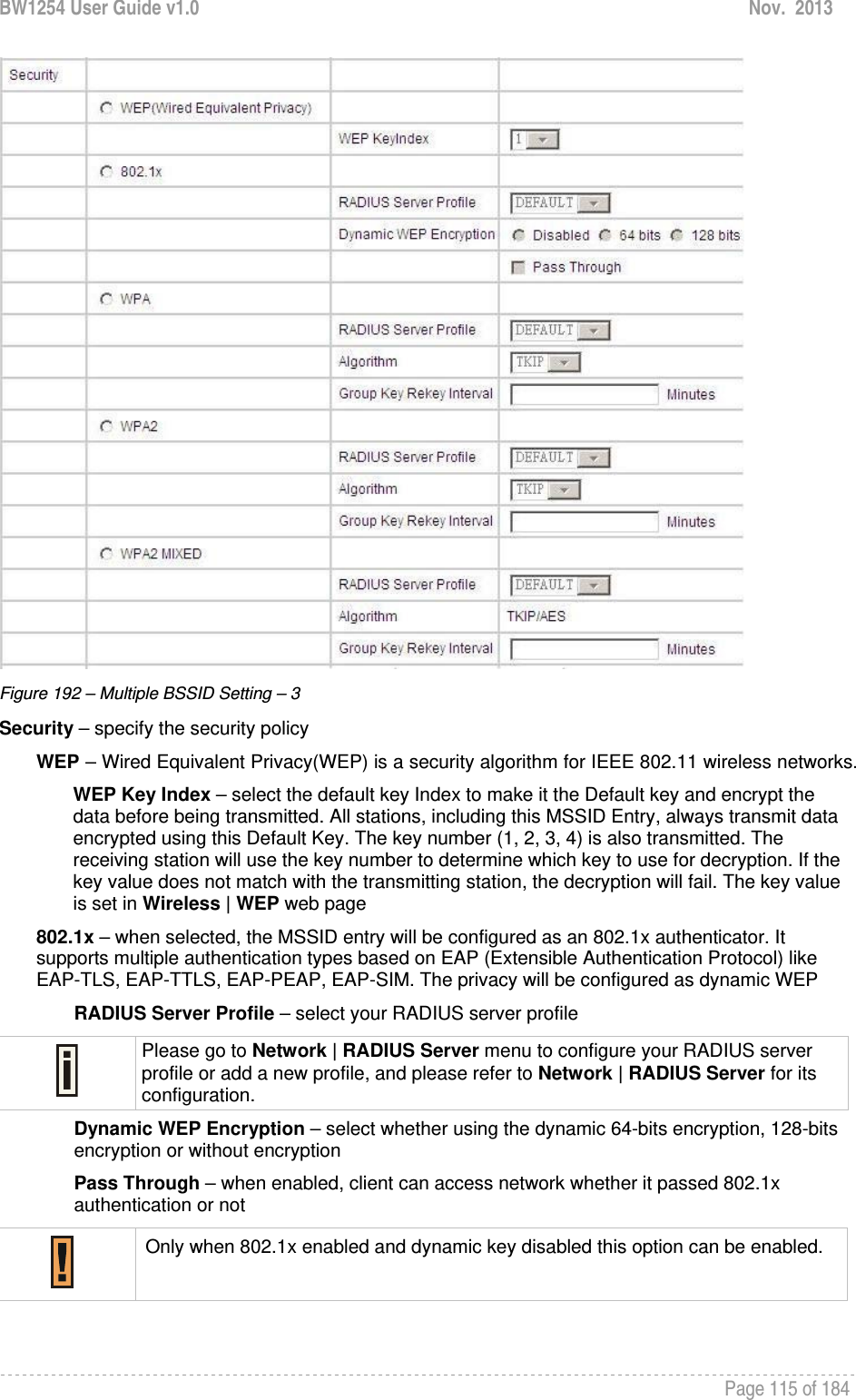 BW1254 User Guide v1.0  Nov.  2013     Page 115 of 184    Figure 192 – Multiple BSSID Setting – 3 Security – specify the security policy WEP – Wired Equivalent Privacy(WEP) is a security algorithm for IEEE 802.11 wireless networks. WEP Key Index – select the default key Index to make it the Default key and encrypt the data before being transmitted. All stations, including this MSSID Entry, always transmit data encrypted using this Default Key. The key number (1, 2, 3, 4) is also transmitted. The receiving station will use the key number to determine which key to use for decryption. If the key value does not match with the transmitting station, the decryption will fail. The key value is set in Wireless | WEP web page 802.1x – when selected, the MSSID entry will be configured as an 802.1x authenticator. It supports multiple authentication types based on EAP (Extensible Authentication Protocol) like EAP-TLS, EAP-TTLS, EAP-PEAP, EAP-SIM. The privacy will be configured as dynamic WEP RADIUS Server Profile – select your RADIUS server profile  Please go to Network | RADIUS Server menu to configure your RADIUS server profile or add a new profile, and please refer to Network | RADIUS Server for its configuration. Dynamic WEP Encryption – select whether using the dynamic 64-bits encryption, 128-bits encryption or without encryption Pass Through – when enabled, client can access network whether it passed 802.1x authentication or not  Only when 802.1x enabled and dynamic key disabled this option can be enabled.  