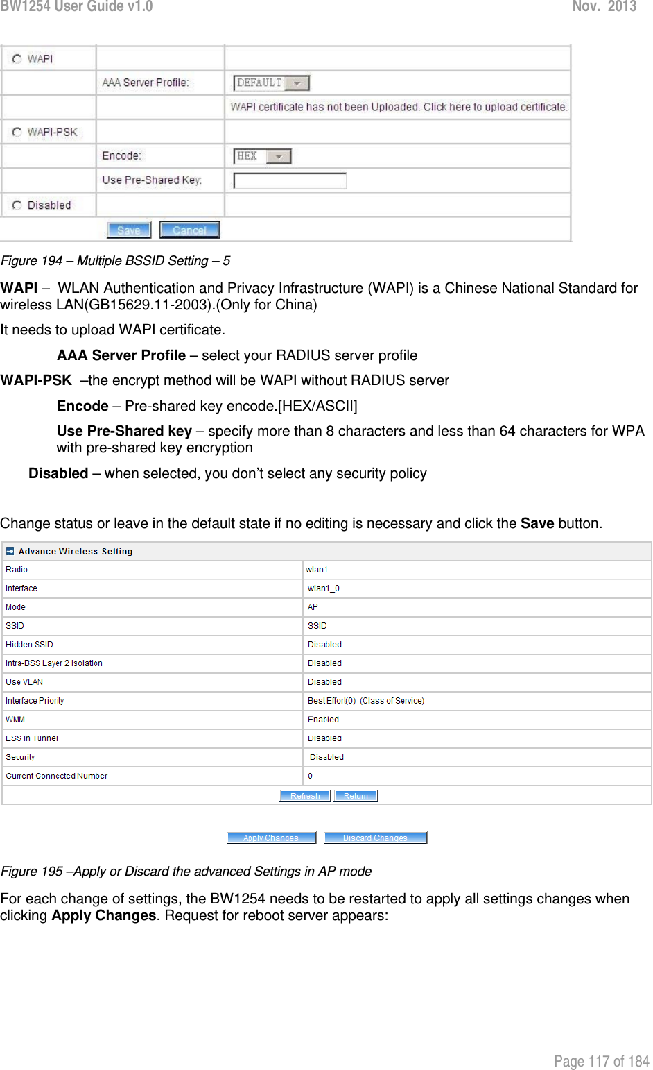 BW1254 User Guide v1.0  Nov.  2013     Page 117 of 184    Figure 194 – Multiple BSSID Setting – 5 WAPI –  WLAN Authentication and Privacy Infrastructure (WAPI) is a Chinese National Standard for wireless LAN(GB15629.11-2003).(Only for China) It needs to upload WAPI certificate. AAA Server Profile – select your RADIUS server profile WAPI-PSK  –the encrypt method will be WAPI without RADIUS server Encode – Pre-shared key encode.[HEX/ASCII] Use Pre-Shared key – specify more than 8 characters and less than 64 characters for WPA with pre-shared key encryption Disabled – when selected, you don’t select any security policy  Change status or leave in the default state if no editing is necessary and click the Save button.   Figure 195 –Apply or Discard the advanced Settings in AP mode For each change of settings, the BW1254 needs to be restarted to apply all settings changes when clicking Apply Changes. Request for reboot server appears: 