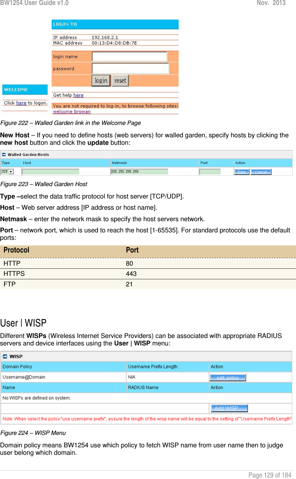 BW1254 User Guide v1.0  Nov.  2013     Page 129 of 184    Figure 222 – Walled Garden link in the Welcome Page New Host – If you need to define hosts (web servers) for walled garden, specify hosts by clicking the new host button and click the update button:  Figure 223 – Walled Garden Host Type –select the data traffic protocol for host server [TCP/UDP]. Host – Web server address [IP address or host name]. Netmask – enter the network mask to specify the host servers network. Port – network port, which is used to reach the host [1-65535]. For standard protocols use the default ports: Protocol  Port HTTP  80 HTTPS  443 FTP  21   User | WISP Different WISPs (Wireless Internet Service Providers) can be associated with appropriate RADIUS servers and device interfaces using the User | WISP menu:  Figure 224 – WISP Menu Domain policy means BW1254 use which policy to fetch WISP name from user name then to judge user belong which domain. 