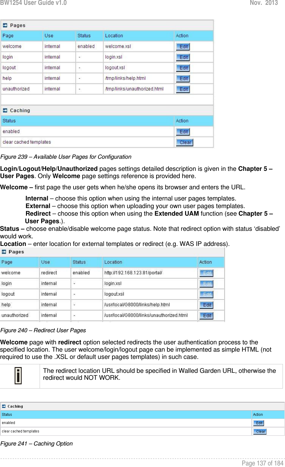 BW1254 User Guide v1.0  Nov.  2013     Page 137 of 184    Figure 239 – Available User Pages for Configuration Login/Logout/Help/Unauthorized pages settings detailed description is given in the Chapter 5 – User Pages. Only Welcome page settings reference is provided here. Welcome – first page the user gets when he/she opens its browser and enters the URL. Internal – choose this option when using the internal user pages templates. External – choose this option when uploading your own user pages templates. Redirect – choose this option when using the Extended UAM function (see Chapter 5 – User Pages.). Status – choose enable/disable welcome page status. Note that redirect option with status ‘disabled’ would work. Location – enter location for external templates or redirect (e.g. WAS IP address).  Figure 240 – Redirect User Pages  Welcome page with redirect option selected redirects the user authentication process to the specified location. The user welcome/login/logout page can be implemented as simple HTML (not required to use the .XSL or default user pages templates) in such case.  The redirect location URL should be specified in Walled Garden URL, otherwise the redirect would NOT WORK.   Figure 241 – Caching Option 