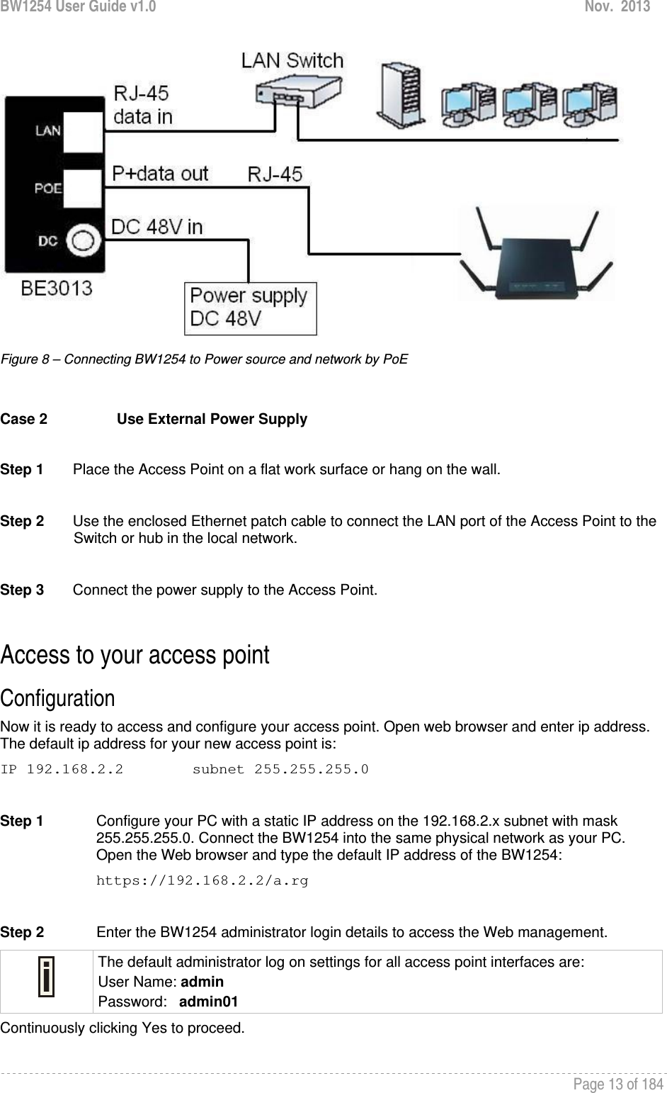 BW1254 User Guide v1.0  Nov.  2013     Page 13 of 184    Figure 8 – Connecting BW1254 to Power source and network by PoE  Case 2  Use External Power Supply  Step 1       Place the Access Point on a flat work surface or hang on the wall.  Step 2       Use the enclosed Ethernet patch cable to connect the LAN port of the Access Point to the Switch or hub in the local network.  Step 3       Connect the power supply to the Access Point.  Access to your access point Configuration  Now it is ready to access and configure your access point. Open web browser and enter ip address. The default ip address for your new access point is: IP 192.168.2.2  subnet 255.255.255.0  Step 1  Configure your PC with a static IP address on the 192.168.2.x subnet with mask 255.255.255.0. Connect the BW1254 into the same physical network as your PC. Open the Web browser and type the default IP address of the BW1254: https://192.168.2.2/a.rg  Step 2  Enter the BW1254 administrator login details to access the Web management.  The default administrator log on settings for all access point interfaces are: User Name: admin Password:   admin01 Continuously clicking Yes to proceed. 