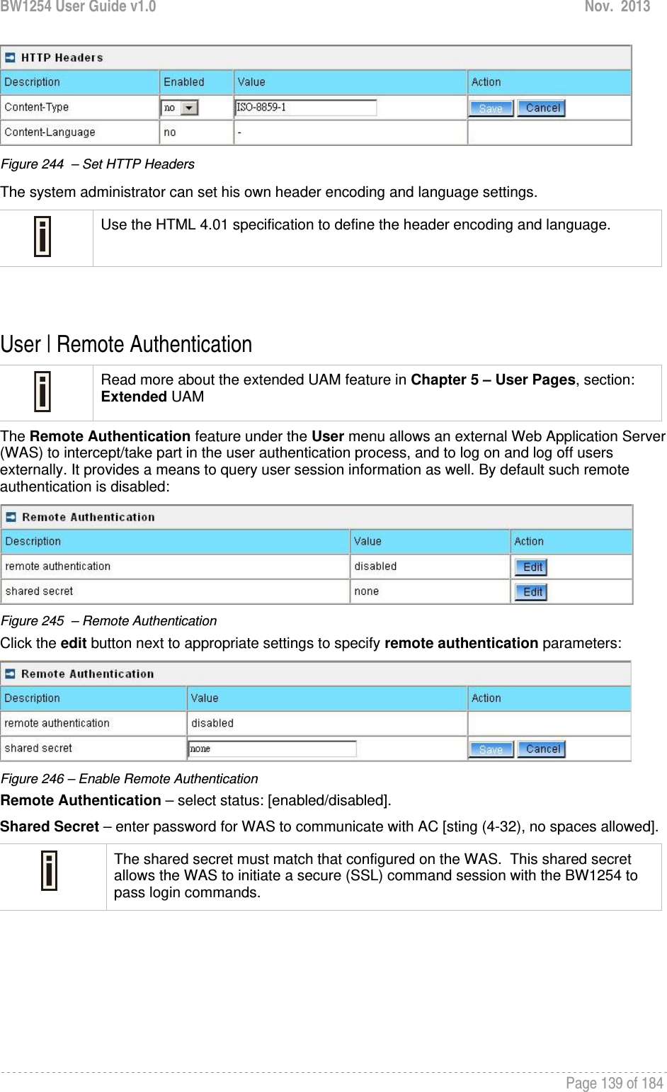 BW1254 User Guide v1.0  Nov.  2013     Page 139 of 184    Figure 244  – Set HTTP Headers  The system administrator can set his own header encoding and language settings.  Use the HTML 4.01 specification to define the header encoding and language.   User | Remote Authentication   Read more about the extended UAM feature in Chapter 5 – User Pages, section: Extended UAM The Remote Authentication feature under the User menu allows an external Web Application Server (WAS) to intercept/take part in the user authentication process, and to log on and log off users externally. It provides a means to query user session information as well. By default such remote authentication is disabled:  Figure 245  – Remote Authentication Click the edit button next to appropriate settings to specify remote authentication parameters:  Figure 246 – Enable Remote Authentication Remote Authentication – select status: [enabled/disabled]. Shared Secret – enter password for WAS to communicate with AC [sting (4-32), no spaces allowed].  The shared secret must match that configured on the WAS.  This shared secret allows the WAS to initiate a secure (SSL) command session with the BW1254 to pass login commands.    