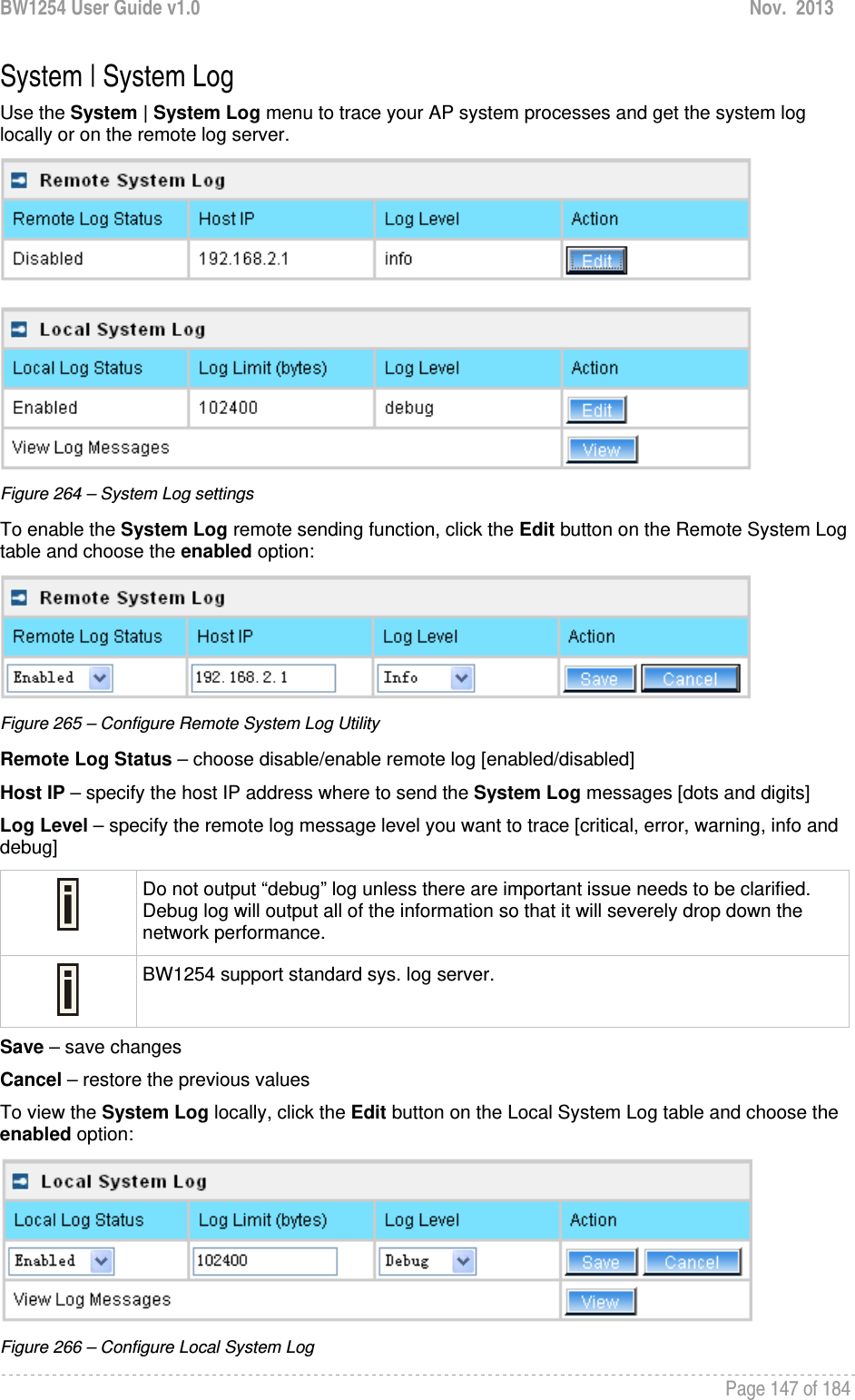 BW1254 User Guide v1.0  Nov.  2013     Page 147 of 184   System | System Log Use the System | System Log menu to trace your AP system processes and get the system log locally or on the remote log server.   Figure 264 – System Log settings To enable the System Log remote sending function, click the Edit button on the Remote System Log table and choose the enabled option:  Figure 265 – Configure Remote System Log Utility Remote Log Status – choose disable/enable remote log [enabled/disabled] Host IP – specify the host IP address where to send the System Log messages [dots and digits] Log Level – specify the remote log message level you want to trace [critical, error, warning, info and debug]  Do not output “debug” log unless there are important issue needs to be clarified. Debug log will output all of the information so that it will severely drop down the network performance.  BW1254 support standard sys. log server. Save – save changes Cancel – restore the previous values To view the System Log locally, click the Edit button on the Local System Log table and choose the enabled option:  Figure 266 – Configure Local System Log 