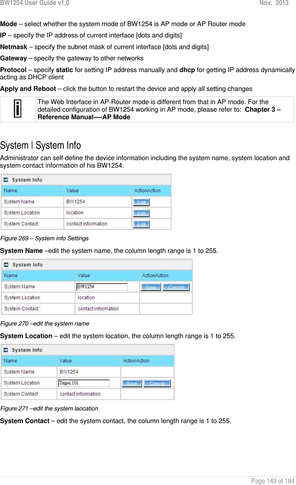 BW1254 User Guide v1.0  Nov.  2013     Page 149 of 184   Mode – select whether the system mode of BW1254 is AP mode or AP Router mode IP – specify the IP address of current interface [dots and digits] Netmask – specify the subnet mask of current interface [dots and digits] Gateway – specify the gateway to other networks Protocol – specify static for setting IP address manually and dhcp for getting IP address dynamically acting as DHCP client Apply and Reboot – click the button to restart the device and apply all setting changes  The Web Interface in AP-Router mode is different from that in AP mode. For the detailed configuration of BW1254 working in AP mode, please refer to:  Chapter 3 – Reference Manual----AP Mode  System | System Info Administrator can self-define the device information including the system name, system location and system contact information of his BW1254.  Figure 269 – System info Settings System Name –edit the system name, the column length range is 1 to 255.  Figure 270 –edit the system name System Location – edit the system location, the column length range is 1 to 255.  Figure 271 –edit the system laocation System Contact – edit the system contact, the column length range is 1 to 255. 
