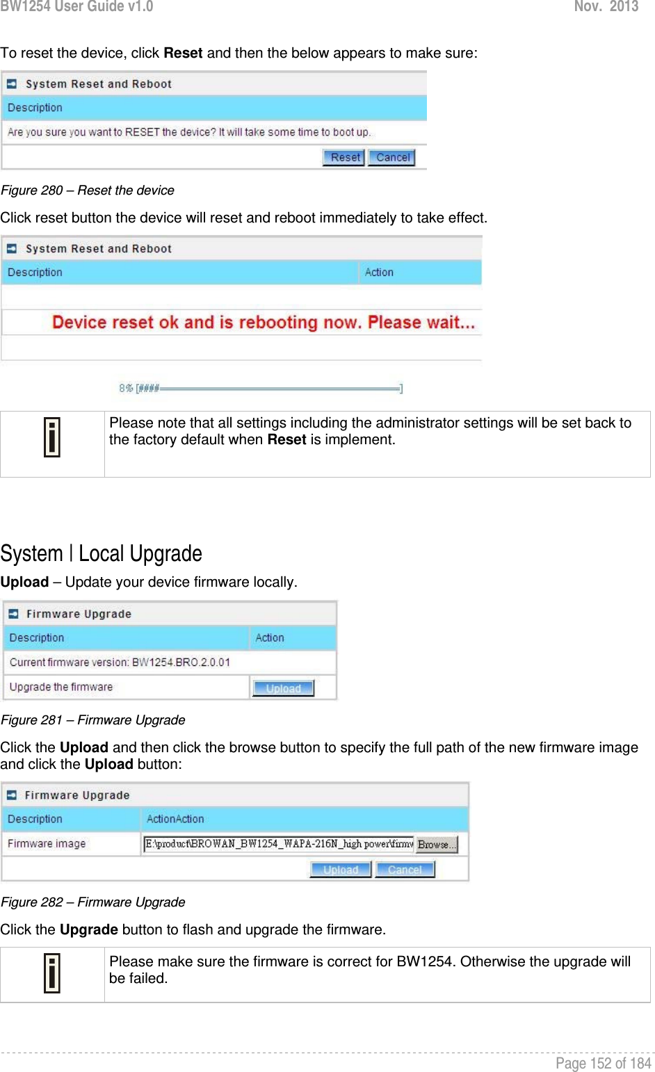 BW1254 User Guide v1.0  Nov.  2013     Page 152 of 184   To reset the device, click Reset and then the below appears to make sure:  Figure 280 – Reset the device Click reset button the device will reset and reboot immediately to take effect.   Please note that all settings including the administrator settings will be set back to the factory default when Reset is implement.   System | Local Upgrade Upload – Update your device firmware locally.  Figure 281 – Firmware Upgrade Click the Upload and then click the browse button to specify the full path of the new firmware image and click the Upload button:  Figure 282 – Firmware Upgrade Click the Upgrade button to flash and upgrade the firmware.  Please make sure the firmware is correct for BW1254. Otherwise the upgrade will be failed.  