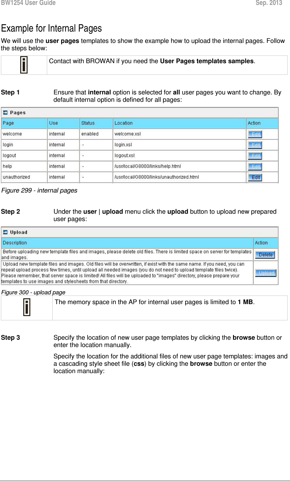 BW1254 User Guide  Sep. 2013  Example for Internal Pages  We will use the user pages templates to show the example how to upload the internal pages. Follow the steps below:  Contact with BROWAN if you need the User Pages templates samples.  Step 1 Ensure that internal option is selected for all user pages you want to change. By default internal option is defined for all pages:  Figure 299 - internal pages  Step 2  Under the user | upload menu click the upload button to upload new prepared user pages:  Figure 300 - upload page  The memory space in the AP for internal user pages is limited to 1 MB.  Step 3  Specify the location of new user page templates by clicking the browse button or enter the location manually.  Specify the location for the additional files of new user page templates: images and a cascading style sheet file (css) by clicking the browse button or enter the location manually: 
