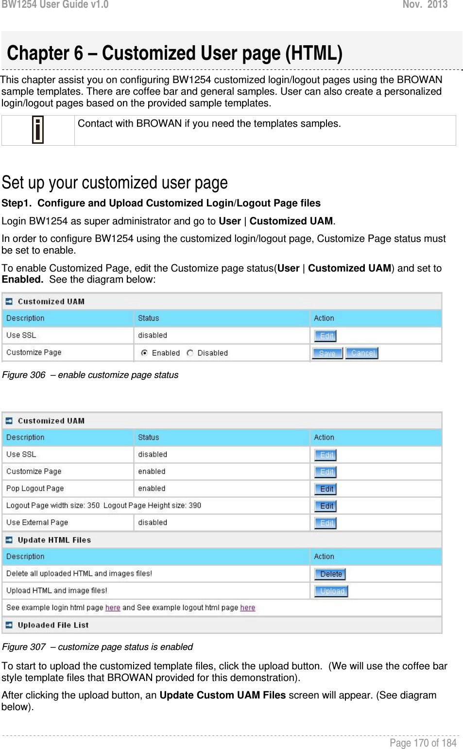 BW1254 User Guide v1.0  Nov.  2013     Page 170 of 184   This chapter assist you on configuring BW1254 customized login/logout pages using the BROWAN sample templates. There are coffee bar and general samples. User can also create a personalized login/logout pages based on the provided sample templates.  Contact with BROWAN if you need the templates samples.  Set up your customized user page Step1.  Configure and Upload Customized Login/Logout Page files Login BW1254 as super administrator and go to User | Customized UAM.   In order to configure BW1254 using the customized login/logout page, Customize Page status must be set to enable. To enable Customized Page, edit the Customize page status(User | Customized UAM) and set to Enabled.  See the diagram below:  Figure 306  – enable customize page status     Figure 307  – customize page status is enabled  To start to upload the customized template files, click the upload button.  (We will use the coffee bar style template files that BROWAN provided for this demonstration). After clicking the upload button, an Update Custom UAM Files screen will appear. (See diagram below).   Chapter 6 – Customized User page (HTML) 