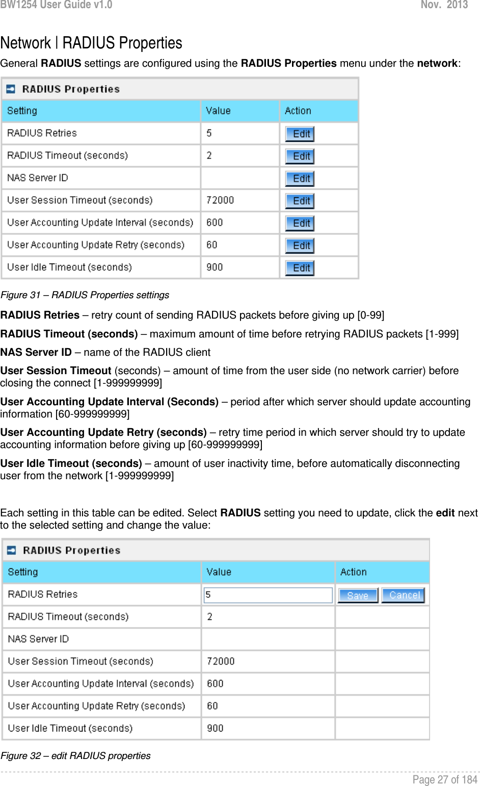 BW1254 User Guide v1.0  Nov.  2013     Page 27 of 184   Network | RADIUS Properties General RADIUS settings are configured using the RADIUS Properties menu under the network:  Figure 31 – RADIUS Properties settings RADIUS Retries – retry count of sending RADIUS packets before giving up [0-99] RADIUS Timeout (seconds) – maximum amount of time before retrying RADIUS packets [1-999] NAS Server ID – name of the RADIUS client User Session Timeout (seconds) – amount of time from the user side (no network carrier) before closing the connect [1-999999999] User Accounting Update Interval (Seconds) – period after which server should update accounting information [60-999999999] User Accounting Update Retry (seconds) – retry time period in which server should try to update accounting information before giving up [60-999999999] User Idle Timeout (seconds) – amount of user inactivity time, before automatically disconnecting user from the network [1-999999999]  Each setting in this table can be edited. Select RADIUS setting you need to update, click the edit next to the selected setting and change the value:  Figure 32 – edit RADIUS properties 