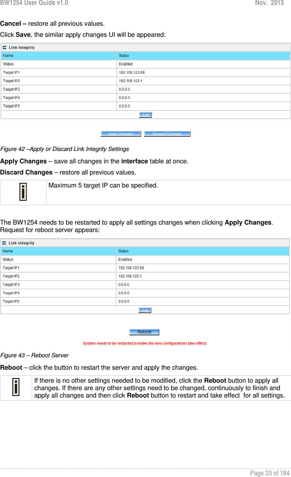 BW1254 User Guide v1.0  Nov.  2013     Page 33 of 184   Cancel – restore all previous values. Click Save, the similar apply changes UI will be appeared:  Figure 42 –Apply or Discard Link Integrity Settings Apply Changes – save all changes in the interface table at once. Discard Changes – restore all previous values.  Maximum 5 target IP can be specified.  The BW1254 needs to be restarted to apply all settings changes when clicking Apply Changes. Request for reboot server appears:  Figure 43 – Reboot Server Reboot – click the button to restart the server and apply the changes.  If there is no other settings needed to be modified, click the Reboot button to apply all changes. If there are any other settings need to be changed, continuously to finish and apply all changes and then click Reboot button to restart and take effect  for all settings.     