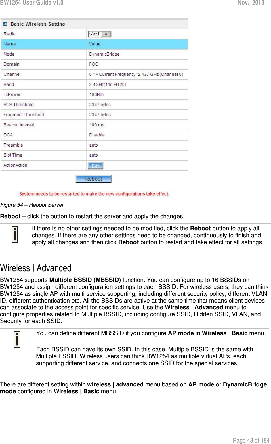 BW1254 User Guide v1.0  Nov.  2013     Page 43 of 184    Figure 54 – Reboot Server Reboot – click the button to restart the server and apply the changes.  If there is no other settings needed to be modified, click the Reboot button to apply all changes. If there are any other settings need to be changed, continuously to finish and apply all changes and then click Reboot button to restart and take effect for all settings.  Wireless | Advanced  BW1254 supports Multiple BSSID (MBSSID) function. You can configure up to 16 BSSIDs on BW1254 and assign different configuration settings to each BSSID. For wireless users, they can think BW1254 as single AP with multi-service supporting, including different security policy, different VLAN ID, different authentication etc. All the BSSIDs are active at the same time that means client devices can associate to the access point for specific service. Use the Wireless | Advanced menu to configure properties related to Multiple BSSID, including configure SSID, Hidden SSID, VLAN, and Security for each SSID.  You can define different MBSSID if you configure AP mode in Wireless | Basic menu. Each BSSID can have its own SSID. In this case, Multiple BSSID is the same with Multiple ESSID. Wireless users can think BW1254 as multiple virtual APs, each supporting different service, and connects one SSID for the special services.   There are different setting within wireless | advanced menu based on AP mode or DynamicBridge mode configured in Wireless | Basic menu.   