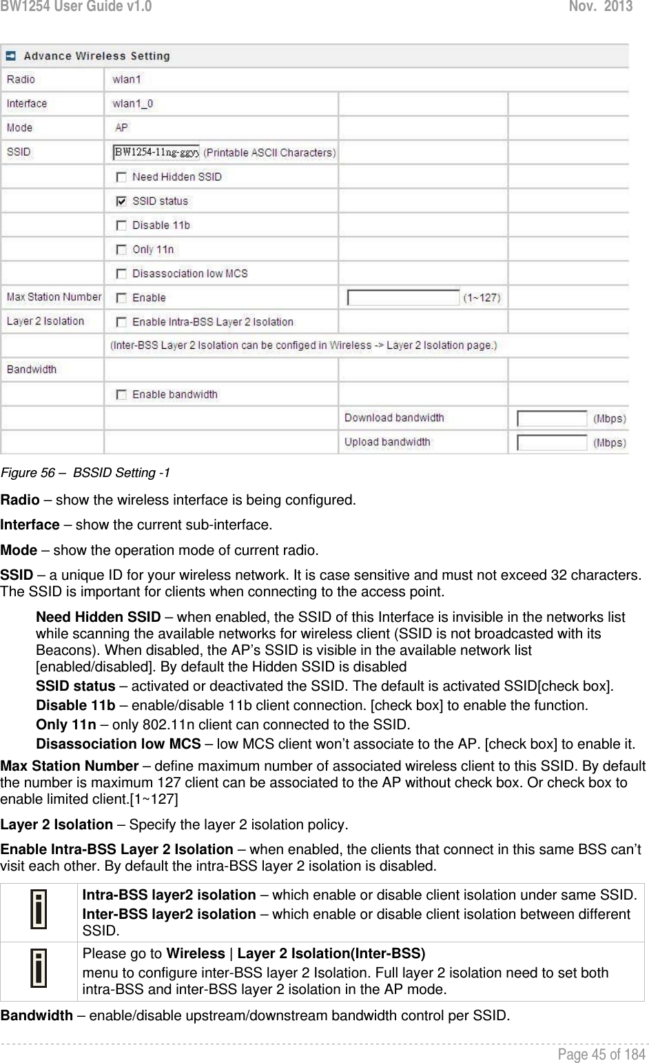 BW1254 User Guide v1.0  Nov.  2013     Page 45 of 184    Figure 56 –  BSSID Setting -1 Radio – show the wireless interface is being configured. Interface – show the current sub-interface. Mode – show the operation mode of current radio. SSID – a unique ID for your wireless network. It is case sensitive and must not exceed 32 characters. The SSID is important for clients when connecting to the access point.  Need Hidden SSID – when enabled, the SSID of this Interface is invisible in the networks list while scanning the available networks for wireless client (SSID is not broadcasted with its Beacons). When disabled, the AP’s SSID is visible in the available network list [enabled/disabled]. By default the Hidden SSID is disabled SSID status – activated or deactivated the SSID. The default is activated SSID[check box]. Disable 11b – enable/disable 11b client connection. [check box] to enable the function. Only 11n – only 802.11n client can connected to the SSID. Disassociation low MCS – low MCS client won’t associate to the AP. [check box] to enable it. Max Station Number – define maximum number of associated wireless client to this SSID. By default the number is maximum 127 client can be associated to the AP without check box. Or check box to enable limited client.[1~127] Layer 2 Isolation – Specify the layer 2 isolation policy. Enable Intra-BSS Layer 2 Isolation – when enabled, the clients that connect in this same BSS can’t visit each other. By default the intra-BSS layer 2 isolation is disabled.  Intra-BSS layer2 isolation – which enable or disable client isolation under same SSID.Inter-BSS layer2 isolation – which enable or disable client isolation between different SSID.  Please go to Wireless | Layer 2 Isolation(Inter-BSS) menu to configure inter-BSS layer 2 Isolation. Full layer 2 isolation need to set both intra-BSS and inter-BSS layer 2 isolation in the AP mode. Bandwidth – enable/disable upstream/downstream bandwidth control per SSID. 