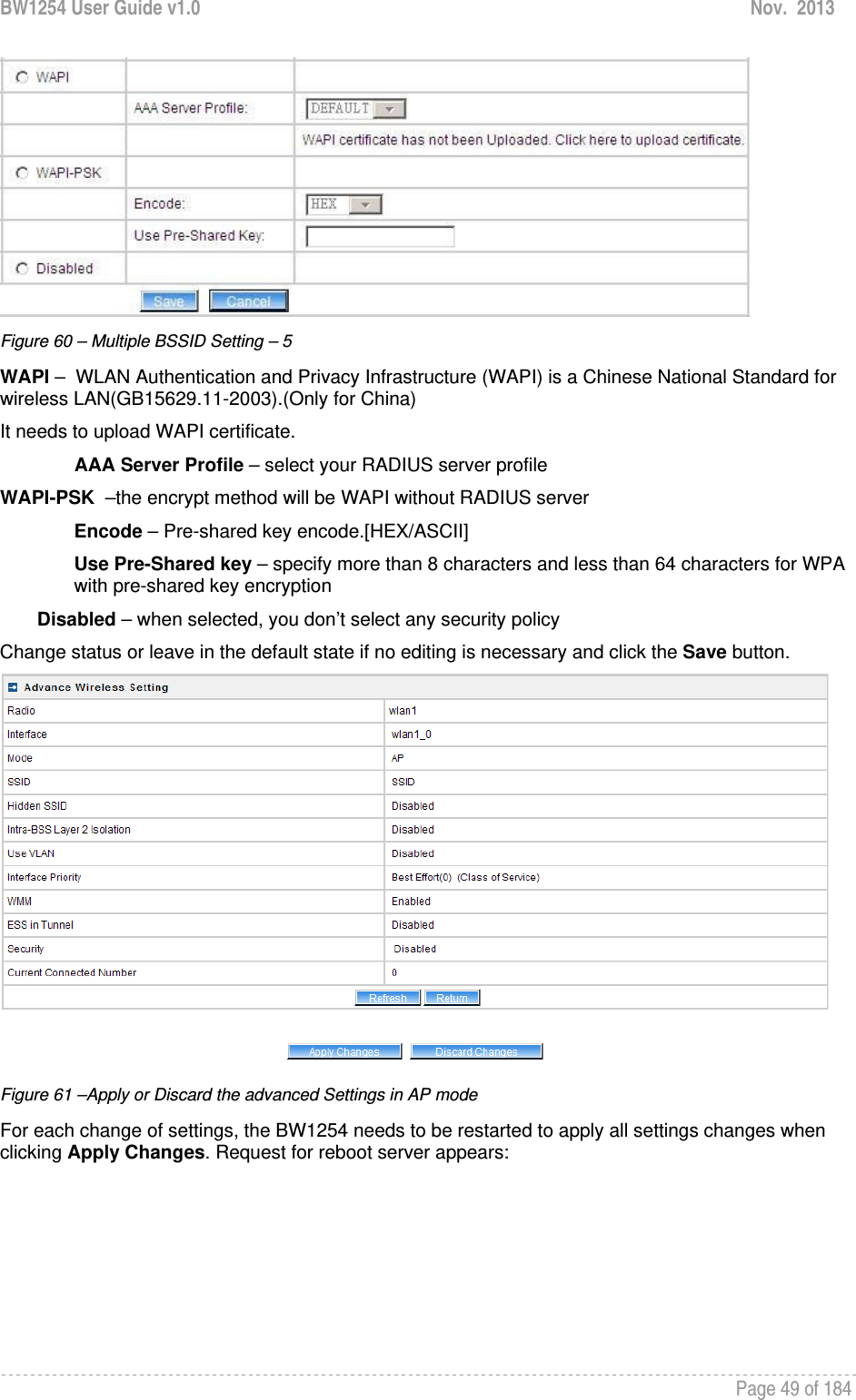 BW1254 User Guide v1.0  Nov.  2013     Page 49 of 184    Figure 60 – Multiple BSSID Setting – 5 WAPI –  WLAN Authentication and Privacy Infrastructure (WAPI) is a Chinese National Standard for wireless LAN(GB15629.11-2003).(Only for China) It needs to upload WAPI certificate. AAA Server Profile – select your RADIUS server profile WAPI-PSK  –the encrypt method will be WAPI without RADIUS server Encode – Pre-shared key encode.[HEX/ASCII] Use Pre-Shared key – specify more than 8 characters and less than 64 characters for WPA with pre-shared key encryption Disabled – when selected, you don’t select any security policy Change status or leave in the default state if no editing is necessary and click the Save button.   Figure 61 –Apply or Discard the advanced Settings in AP mode For each change of settings, the BW1254 needs to be restarted to apply all settings changes when clicking Apply Changes. Request for reboot server appears: 