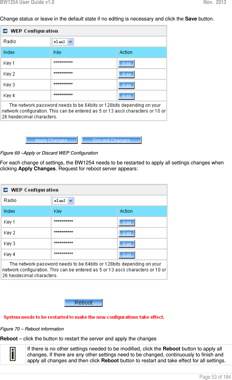 BW1254 User Guide v1.0  Nov.  2013     Page 53 of 184   Change status or leave in the default state if no editing is necessary and click the Save button.   Figure 69 –Apply or Discard WEP Configuration For each change of settings, the BW1254 needs to be restarted to apply all settings changes when clicking Apply Changes. Request for reboot server appears:   Figure 70 – Reboot information Reboot – click the button to restart the server and apply the changes  If there is no other settings needed to be modified, click the Reboot button to apply all changes. If there are any other settings need to be changed, continuously to finish and apply all changes and then click Reboot button to restart and take effect for all settings.  