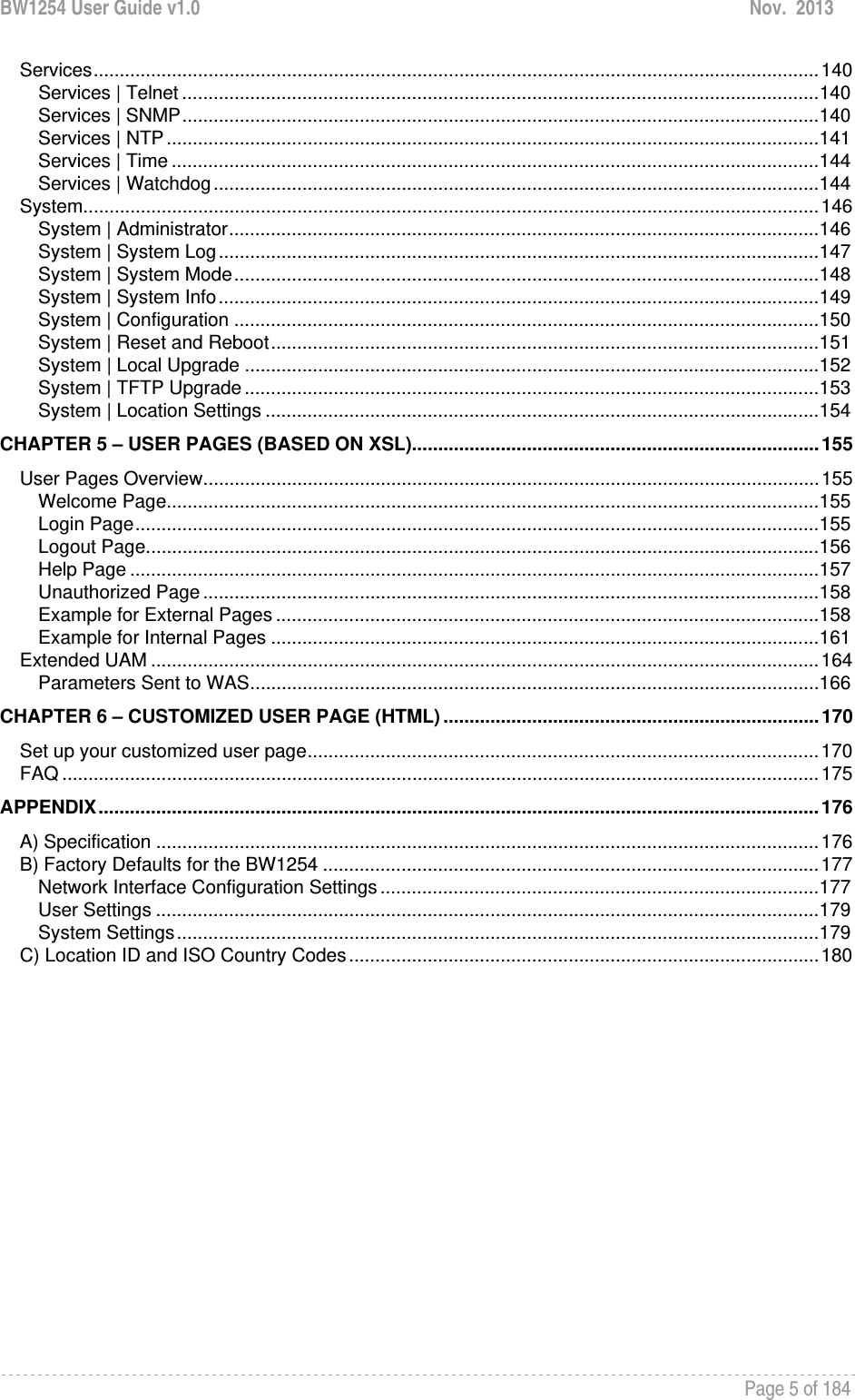 BW1254 User Guide v1.0  Nov.  2013     Page 5 of 184   Services ........................................................................................................................................... 140Services | Telnet .......................................................................................................................... 140Services | SNMP .......................................................................................................................... 140Services | NTP ............................................................................................................................. 141Services | Time ............................................................................................................................ 144Services | Watchdog .................................................................................................................... 144System ............................................................................................................................................. 146System | Administrator ................................................................................................................. 146System | System Log ................................................................................................................... 147System | System Mode ................................................................................................................ 148System | System Info ................................................................................................................... 149System | Configuration ................................................................................................................ 150System | Reset and Reboot ......................................................................................................... 151System | Local Upgrade .............................................................................................................. 152System | TFTP Upgrade .............................................................................................................. 153System | Location Settings .......................................................................................................... 154CHAPTER 5 – USER PAGES (BASED ON XSL).............................................................................. 155User Pages Overview ...................................................................................................................... 155Welcome Page............................................................................................................................. 155Login Page ................................................................................................................................... 155Logout Page ................................................................................................................................. 156Help Page .................................................................................................................................... 157Unauthorized Page ...................................................................................................................... 158Example for External Pages ........................................................................................................ 158Example for Internal Pages ......................................................................................................... 161Extended UAM ................................................................................................................................ 164Parameters Sent to WAS ............................................................................................................. 166CHAPTER 6 – CUSTOMIZED USER PAGE (HTML) ........................................................................ 170Set up your customized user page .................................................................................................. 170FAQ ................................................................................................................................................. 175APPENDIX .......................................................................................................................................... 176A) Specification ............................................................................................................................... 176B) Factory Defaults for the BW1254 ............................................................................................... 177Network Interface Configuration Settings .................................................................................... 177User Settings ............................................................................................................................... 179System Settings ........................................................................................................................... 179C) Location ID and ISO Country Codes .......................................................................................... 180 
