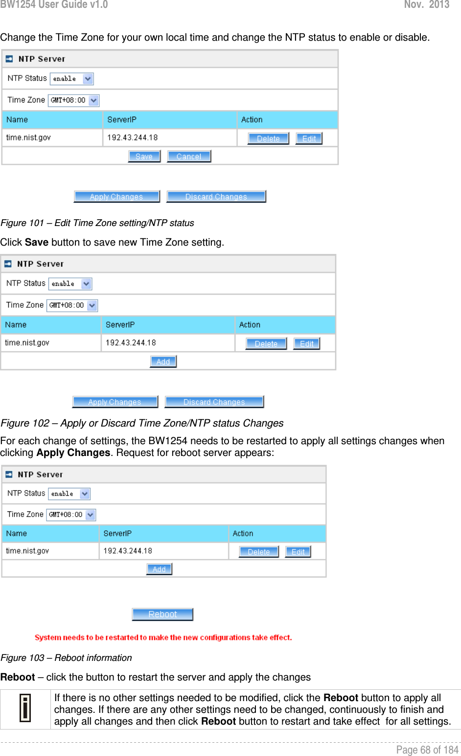 BW1254 User Guide v1.0  Nov.  2013     Page 68 of 184   Change the Time Zone for your own local time and change the NTP status to enable or disable.  Figure 101 – Edit Time Zone setting/NTP status Click Save button to save new Time Zone setting.  Figure 102 – Apply or Discard Time Zone/NTP status Changes For each change of settings, the BW1254 needs to be restarted to apply all settings changes when clicking Apply Changes. Request for reboot server appears:  Figure 103 – Reboot information Reboot – click the button to restart the server and apply the changes  If there is no other settings needed to be modified, click the Reboot button to apply all changes. If there are any other settings need to be changed, continuously to finish and apply all changes and then click Reboot button to restart and take effect  for all settings. 