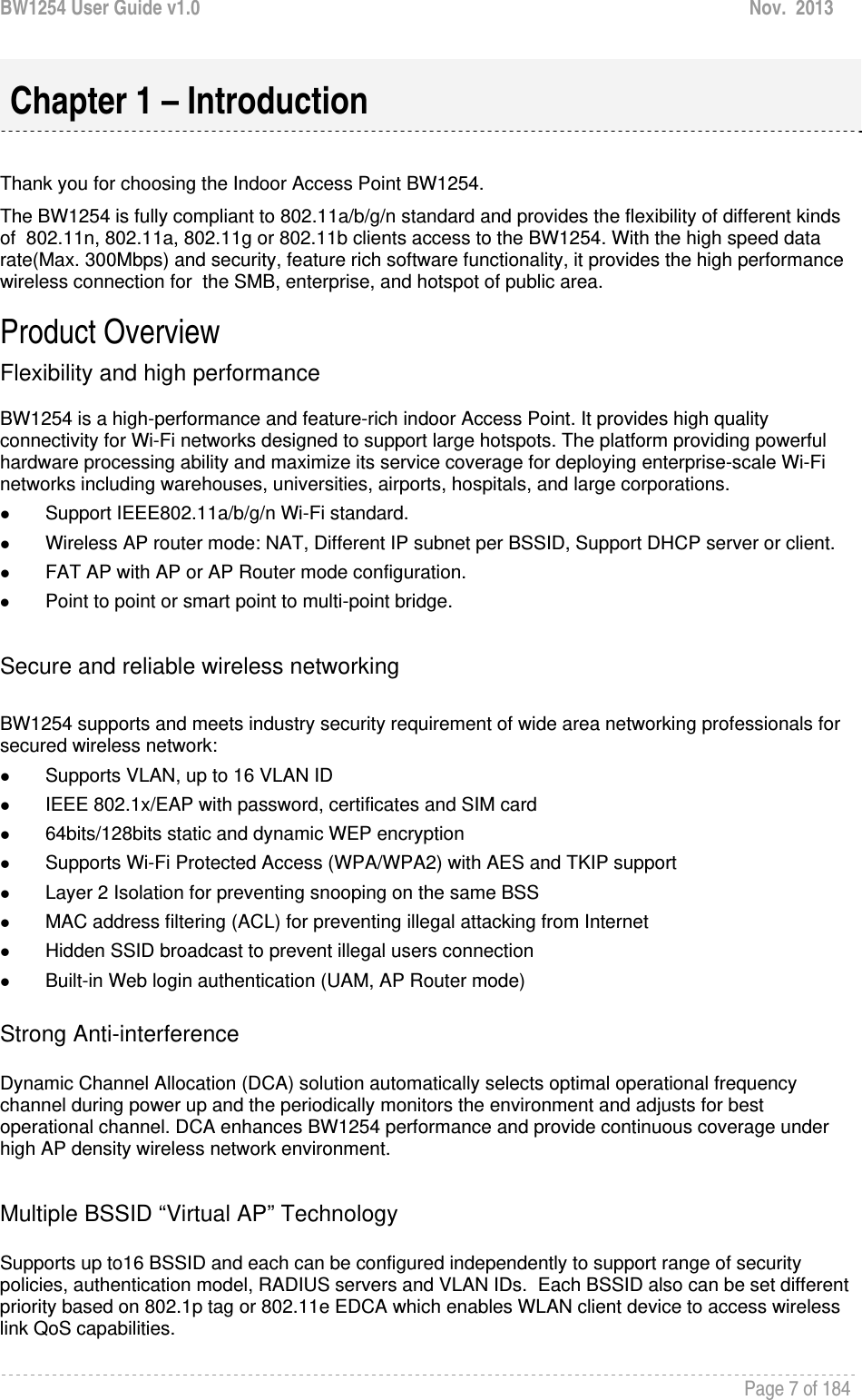 BW1254 User Guide v1.0  Nov.  2013     Page 7 of 184    Thank you for choosing the Indoor Access Point BW1254. The BW1254 is fully compliant to 802.11a/b/g/n standard and provides the flexibility of different kinds of  802.11n, 802.11a, 802.11g or 802.11b clients access to the BW1254. With the high speed data rate(Max. 300Mbps) and security, feature rich software functionality, it provides the high performance wireless connection for  the SMB, enterprise, and hotspot of public area. Product Overview Flexibility and high performance  BW1254 is a high-performance and feature-rich indoor Access Point. It provides high quality connectivity for Wi-Fi networks designed to support large hotspots. The platform providing powerful hardware processing ability and maximize its service coverage for deploying enterprise-scale Wi-Fi networks including warehouses, universities, airports, hospitals, and large corporations. z Support IEEE802.11a/b/g/n Wi-Fi standard. z Wireless AP router mode: NAT, Different IP subnet per BSSID, Support DHCP server or client. z FAT AP with AP or AP Router mode configuration. z Point to point or smart point to multi-point bridge.  Secure and reliable wireless networking  BW1254 supports and meets industry security requirement of wide area networking professionals for secured wireless network:  z Supports VLAN, up to 16 VLAN ID z IEEE 802.1x/EAP with password, certificates and SIM card z 64bits/128bits static and dynamic WEP encryption z Supports Wi-Fi Protected Access (WPA/WPA2) with AES and TKIP support z Layer 2 Isolation for preventing snooping on the same BSS z MAC address filtering (ACL) for preventing illegal attacking from Internet z Hidden SSID broadcast to prevent illegal users connection z Built-in Web login authentication (UAM, AP Router mode)  Strong Anti-interference  Dynamic Channel Allocation (DCA) solution automatically selects optimal operational frequency channel during power up and the periodically monitors the environment and adjusts for best operational channel. DCA enhances BW1254 performance and provide continuous coverage under high AP density wireless network environment.  Multiple BSSID “Virtual AP” Technology  Supports up to16 BSSID and each can be configured independently to support range of security policies, authentication model, RADIUS servers and VLAN IDs.  Each BSSID also can be set different priority based on 802.1p tag or 802.11e EDCA which enables WLAN client device to access wireless link QoS capabilities.   Chapter 1 – Introduction 