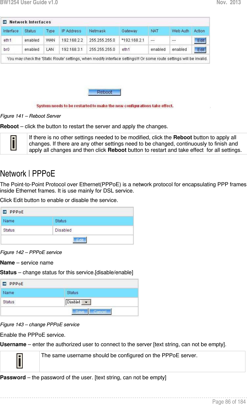 BW1254 User Guide v1.0  Nov.  2013     Page 86 of 184    Figure 141 – Reboot Server Reboot – click the button to restart the server and apply the changes.  If there is no other settings needed to be modified, click the Reboot button to apply all changes. If there are any other settings need to be changed, continuously to finish and apply all changes and then click Reboot button to restart and take effect  for all settings.  Network | PPPoE The Point-to-Point Protocol over Ethernet(PPPoE) is a network protocol for encapsulating PPP frames inside Ethernet frames. It is use mainly for DSL service. Click Edit button to enable or disable the service.  Figure 142 – PPPoE service Name – service name Status – change status for this service.[disable/enable]  Figure 143 – change PPPoE service Enable the PPPoE service. Username – enter the authorized user to connect to the server [text string, can not be empty].  The same username should be configured on the PPPoE server. Password – the password of the user. [text string, can not be empty]  
