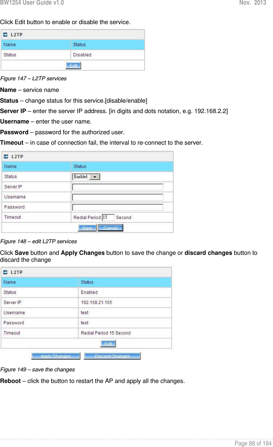 BW1254 User Guide v1.0  Nov.  2013     Page 88 of 184   Click Edit button to enable or disable the service.  Figure 147 – L2TP services Name – service name Status – change status for this service.[disable/enable] Server IP – enter the server IP address. [in digits and dots notation, e.g. 192.168.2.2] Username – enter the user name. Password – password for the authorized user. Timeout – in case of connection fail, the interval to re-connect to the server.  Figure 148 – edit L2TP services Click Save button and Apply Changes button to save the change or discard changes button to discard the change  Figure 149 – save the changes Reboot – click the button to restart the AP and apply all the changes. 