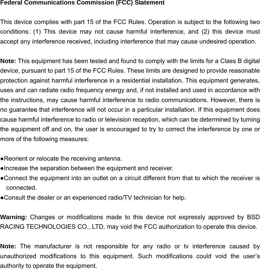  Federal Communications Commission (FCC) Statement  This device complies with part 15 of the FCC Rules. Operation is subject to the following two conditions: (1) This device may not cause harmful interference, and (2) this device must accept any interference received, including interference that may cause undesired operation.      Note: This equipment has been tested and found to comply with the limits for a Class B digital device, pursuant to part 15 of the FCC Rules. These limits are designed to provide reasonable protection against harmful interference in a residential installation. This equipment generates, uses and can radiate radio frequency energy and, if not installed and used in accordance with the instructions, may cause harmful interference to radio communications. However, there is no guarantee that interference will not occur in a particular installation. If this equipment does cause harmful interference to radio or television reception, which can be determined by turning the equipment off and on, the user is encouraged to try to correct the interference by one or more of the following measures:        ●Reorient or relocate the receiving antenna. ●Increase the separation between the equipment and receiver.             ●Connect the equipment into an outlet on a circuit different from that to which the receiver is connected.       ●Consult the dealer or an experienced radio/TV technician for help.          Warning:  Changes or modifications made to this device not expressly approved by BSD RACING TECHNOLOGIES CO., LTD. may void the FCC authorization to operate this device.          Note:  The manufacturer is not responsible for any radio or tv interference caused by unauthorized modifications to this equipment. Such modifications could void the user&rsquo;s authority to operate the equipment. 
