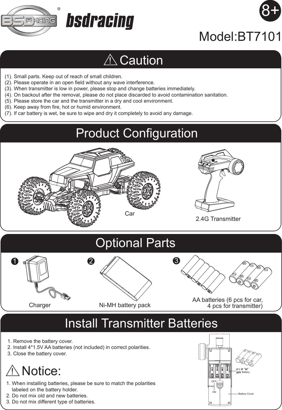 (1). Small parts. Keep out of reach of small children.(2). Please operate in an open field without any wave interference.(3). When transmitter is low in power, please stop and change batteries immediately.(4). On backout after the removal, please do not place discarded to avoid contamination sanitation.(5). Please store the car and the transmitter in a dry and cool environment.(6). Keep away from fire, hot or humid environment.(7). If car battery is wet, be sure to wipe and dry it completely to avoid any damage.1. Remove the battery cover.2. Install 4*1.5V AA batteries (not included) in correct polarities.3. Close the battery cover.1. When installing batteries, please be sure to match the polarities     labeled on the battery holder.2. Do not mix old and new batteries.3. Do not mix different type of batteries.Caution!Notice:CarModel:BT71012.4G TransmitterNi-MH battery pack AA batteries (6 pcs for car,         4 pcs for transmitter)Charger!Product ConfigurationInstall Transmitter BatteriesBatteryBattery CoverOFFPUSHONOptional Parts2318+