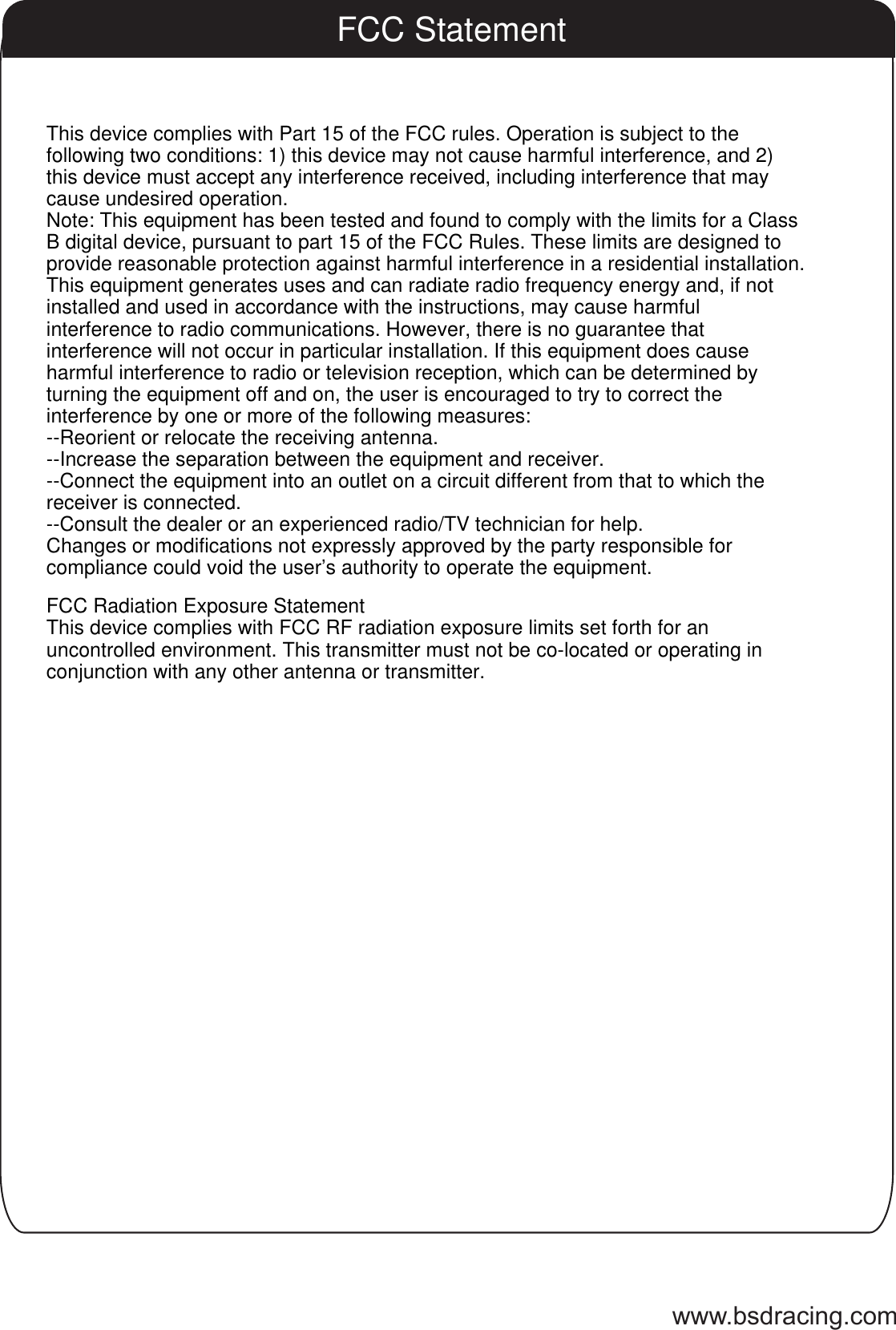 www.bsdracing.comFCC StatementThis device complies with Part 15 of the FCC rules. Operation is subject to the following two conditions: 1) this device may not cause harmful interference, and 2) this device must accept any interference received, including interference that may cause undesired operation.Note: This equipment has been tested and found to comply with the limits for a ClassB digital device, pursuant to part 15 of the FCC Rules. These limits are designed toprovide reasonable protection against harmful interference in a residential installation.This equipment generates uses and can radiate radio frequency energy and, if not installed and used in accordance with the instructions, may cause harmful interference to radio communications. However, there is no guarantee that interference will not occur in particular installation. If this equipment does cause harmful interference to radio or television reception, which can be determined by turning the equipment off and on, the user is encouraged to try to correct the interference by one or more of the following measures:--Reorient or relocate the receiving antenna.--Increase the separation between the equipment and receiver.--Connect the equipment into an outlet on a circuit different from that to which the receiver is connected.--Consult the dealer or an experienced radio/TV technician for help.Changes or modifications not expressly approved by the party responsible for compliance could void the user&rsquo;s authority to operate the equipment.FCC Radiation Exposure StatementThis device complies with FCC RF radiation exposure limits set forth for an uncontrolled environment. This transmitter must not be co-located or operating in conjunction with any other antenna or transmitter.