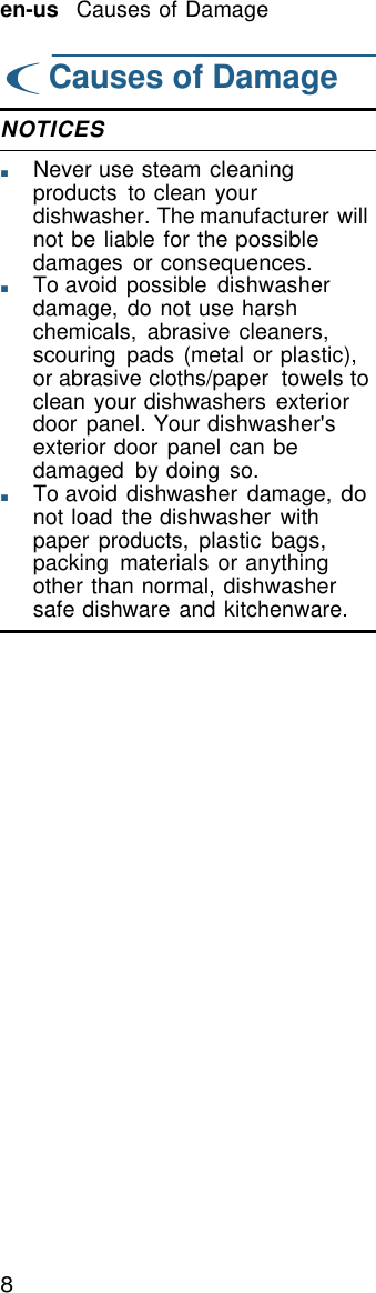 8   en-us   Causes of Damage  ( Causes of Damage  NOTICES  ■       Never use steam cleaning products  to clean your dishwasher. The manufacturer will not be liable for the possible damages  or consequences. ■       To avoid possible  dishwasher damage, do not use harsh chemicals,  abrasive cleaners, scouring  pads (metal or plastic), or abrasive cloths/paper  towels to clean your dishwashers  exterior door panel. Your dishwasher's exterior door panel can be damaged  by doing  so. ■       To avoid dishwasher damage, do not load the dishwasher  with paper products,  plastic bags, packing  materials  or anything other than normal, dishwasher safe dishware and kitchenware. 