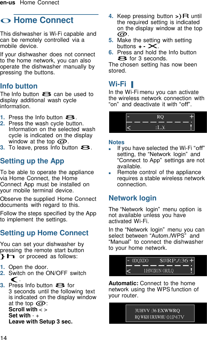 14 en-us   Home Connect    o Home Connect  This dishwasher is Wi-Fi capable and can be remotely controlled  via a mobile  device. If your dishwasher  does not connect to the home network, you can also operate the dishwasher manually by pressing  the buttons.  Info button The Info button 8 can be used to display  additional  wash cycle information.  1.  Press the Info button 8. 2.  Press the wash cycle button. 4.  Keep pressing  button >)R until the required  setting is indicated on the display  window at the top @. 5.  Make the setting with setting buttons + - X. 6.  Press and hold the Info button 8 for 3 seconds. The chosen  setting has now been stored.  Wi-Fi | In the Wi-Fi menu you can activate the wireless network connection  with &ldquo;on&rdquo; and deactivate it with &ldquo;off&rdquo;.  -  RQ + Information on the selected  wash cycle is indicated  on the display window at the top @. <  Notes :L)L ! 3.  To leave, press Info button 8.  Setting up the App  To be able to operate the appliance via Home Connect, the Home Connect App  must be installed on your mobile  terminal device. Observe the supplied  Home Connect documents  with regard  to this. Follow the steps specified by the App to implement  the settings.  Setting up Home Connect  You can set your dishwasher  by pressing  the remote start button }h or proceed  as follows: ■       If you have selected the Wi-Fi &ldquo;off&rdquo; setting, the &ldquo;Network login&rdquo; and &ldquo;Connect to App&rdquo;  settings are not available. ■       Remote control  of the appliance requires a stable wireless network connection.  Network login  The &ldquo;Network login&rdquo;  menu option  is not available unless you have activated Wi-Fi. In the &ldquo;Network login&rdquo;  menu you can select between &ldquo;Autom./WPS&rdquo;  and &ldquo;Manual&rdquo; to connect  the dishwasher to your home network.  1.  Open the door. - 0DQXDO $XWRP./:36 + 2.  Switch on the ON/OFF  switch (. < 1HWZRUN ORJLQ ! 3.  Press Info button 8 for 3 seconds  until the following  text is indicated on the display window at the top @: Scroll with < > Set with - + Leave with Setup 3 sec. Automatic: Connect to the home network using the WPS function of your router.   3UHVV :36 EXWWRQ RQ WKH URXWHU 01P47V 