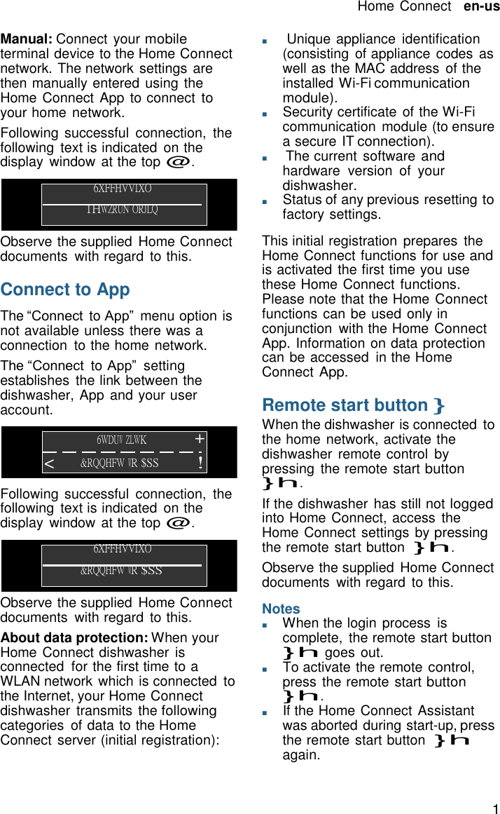 15   Home Connect   en-us  Manual: Connect your mobile terminal device to the Home Connect network. The network settings are then manually entered using the Home Connect App to connect to your home network. Following successful  connection,  the following  text is indicated  on the display  window at the top @.  6XFFHVVIXO 1HWZRUN ORJLQ  Observe the supplied  Home Connect documents  with regard  to this.  Connect to App  The &ldquo;Connect to App&rdquo;  menu option is not available unless there was a connection  to the home network. The &ldquo;Connect to App&rdquo;  setting establishes  the link between the dishwasher, App and your user account.  6WDUW ZLWK + < &amp;RQQHFW WR $SS  !  Following successful  connection,  the following  text is indicated  on the display  window at the top @.  6XFFHVVIXO &amp;RQQHFW WR $SS  Observe the supplied  Home Connect documents  with regard  to this. About data protection: When your Home Connect dishwasher is connected  for the first time to a WLAN network which is connected to the Internet, your Home Connect dishwasher  transmits the following categories  of data to the Home Connect server (initial registration): ■     Unique appliance  identification (consisting  of appliance codes as well as the MAC address  of the installed Wi-Fi communication module). ■       Security certificate  of the Wi-Fi communication  module (to ensure a secure IT connection). ■       The current  software and hardware  version  of  your dishwasher. ■       Status of any previous resetting to factory settings.  This initial registration  prepares  the Home Connect functions for use and is activated the first time you use these Home Connect functions. Please note that the Home Connect functions can be used only in conjunction  with the Home Connect App. Information on data protection can be accessed  in the Home Connect App.  Remote start button } When the dishwasher is connected to the home network, activate the dishwasher  remote control  by pressing  the remote start button }h. If the dishwasher  has still not logged into Home Connect, access  the Home Connect settings by pressing the remote start button  }h. Observe the supplied  Home Connect documents  with regard  to this.  Notes ■       When the login process  is complete,  the remote start button }h goes out. ■       To activate the remote control, press the remote start button }h. ■       If the Home Connect Assistant was aborted during start-up, press the remote start button  }h again. 