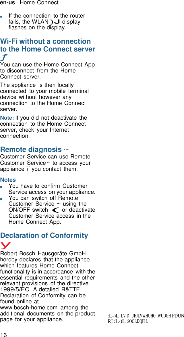 en-us   Home Connect 16   RI :L-)L $OOLDQFH. :L-)L LV D   UHJLVWHUHG   WUDGH PDUN  ■       If the connection  to the router fails, the WLAN )J display flashes on the display.  Wi-Fi without a connection to the Home Connect server &fnof; You can use the Home Connect App to disconnect  from the Home Connect server. The appliance  is then locally connected  to your mobile  terminal device without however any connection  to the Home Connect server. Note: If you did not deactivate the connection  to the Home Connect server, check  your Internet connection.  Remote diagnosis ~ Customer Service can use Remote Customer Service~ to access  your appliance  if you contact  them.  Notes ■       You have to confirm Customer Service access on your appliance. ■       You can switch off Remote Customer Service ~ using the ON/OFF switch ( or deactivate Customer Service access  in the Home Connect App.  Declaration of Conformity y Robert Bosch  Hausger&auml;te GmbH hereby declares  that the appliance which features Home Connect functionality is in accordance  with the essential requirements  and the other relevant provisions  of the directive 1999/5/EC. A detailed  R&amp;TTE Declaration  of Conformity can be found online at www.bosch-home.com  among  the additional  documents  on the product page for your appliance. 