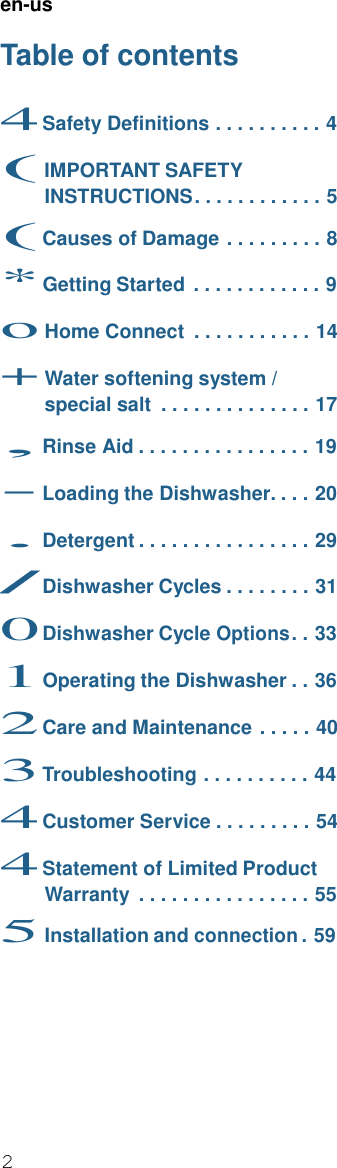 2  en-us  Table of contents  4 Safety Definitions . . . . . . . . . . 4 ( IMPORTANT SAFETY INSTRUCTIONS . . . . . . . . . . . . 5 ( Causes of Damage . . . . . . . . . 8 * Getting Started . . . . . . . . . . . . 9 o Home Connect  . . . . . . . . . . . 14 + Water softening system / special salt  . . . . . . . . . . . . . . 17 , Rinse Aid . . . . . . . . . . . . . . . . 19 - Loading the Dishwasher. . . . 20 . Detergent . . . . . . . . . . . . . . . . 29 / Dishwasher Cycles . . . . . . . . 31 0 Dishwasher Cycle Options . . 33 1 Operating the Dishwasher . . 36 2 Care and Maintenance . . . . . 40 3 Troubleshooting . . . . . . . . . . 44 4 Customer Service . . . . . . . . . 54 4 Statement of Limited Product Warranty  . . . . . . . . . . . . . . . . 55 5 Installation and connection . 59 
