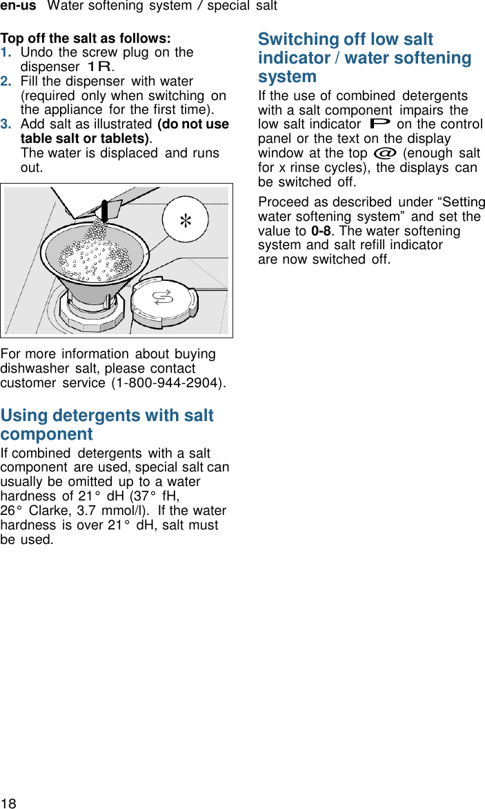 18   en-us   Water softening system / special salt  Top off the salt as follows: 1.  Undo the screw plug on the dispenser 1R. 2.  Fill the dispenser  with water (required  only when switching on the appliance  for the first time). 3.  Add salt as illustrated (do not use table salt or tablets). The water is displaced  and runs out.   * Switching off low salt indicator / water softening system If the use of combined  detergents with a salt component  impairs  the low salt indicator P on the control panel or the text on the display window at the top @ (enough  salt for x rinse cycles), the displays can be switched  off. Proceed as described  under &ldquo;Setting water softening system&rdquo; and set the value to 0-8. The water softening system and salt refill indicator are now switched  off.      For more information  about buying dishwasher  salt, please contact customer  service (1-800-944-2904).  Using detergents with salt component If combined  detergents with a salt component  are used, special salt can usually be omitted  up to a water hardness  of 21&deg;  dH (37&deg;  fH, 26&deg;  Clarke, 3.7 mmol/l).  If the water hardness  is over 21&deg;  dH, salt must be used. 
