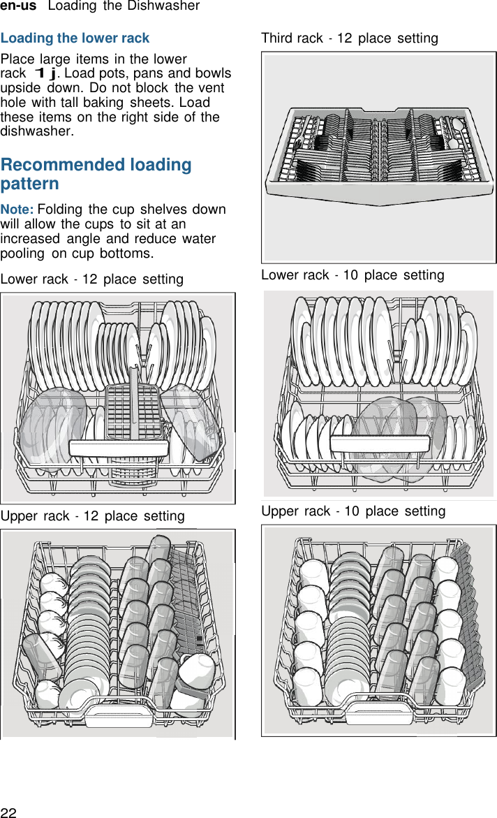 22 en-us   Loading  the Dishwasher    Loading the lower rack Place large items in the lower rack 1j. Load pots, pans and bowls upside  down. Do not block  the vent hole with tall baking  sheets. Load these items on the right side of the dishwasher.  Recommended loading pattern  Note: Folding  the cup shelves down will allow the cups  to sit at an increased  angle and reduce water pooling  on cup bottoms.  Lower rack - 12  place  setting                Upper rack - 12  place  setting Third rack - 12  place  setting Lower rack - 10  place  setting Upper rack - 10  place  setting 