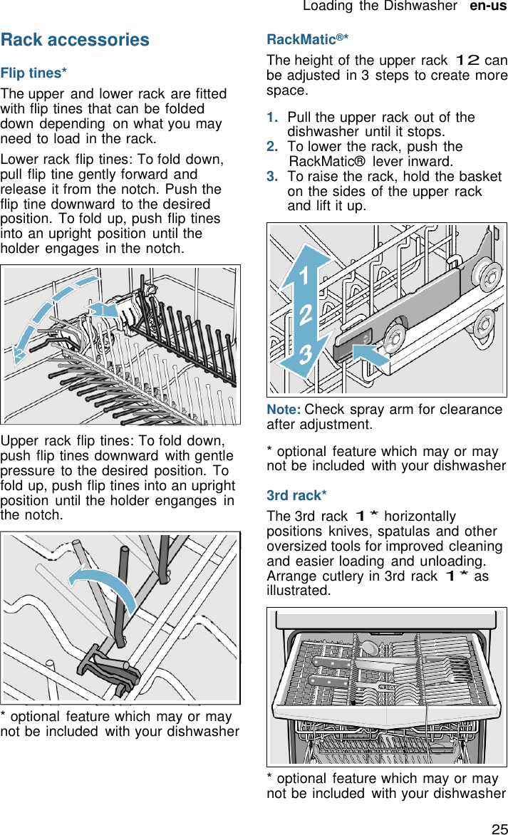 25 Loading  the Dishwasher   en-us    Rack accessories  Flip tines* The upper and lower rack are fitted with flip tines that can be folded down depending  on what you may need to load in the rack. Lower rack flip tines: To fold down, pull flip tine gently forward and release it from the notch. Push the flip tine downward  to the desired position. To fold up, push flip tines into an upright  position  until the holder engages in the notch. RackMatic&reg;* The height of the upper rack 12 can be adjusted in 3  steps to create more space.  1.  Pull the upper  rack out of the dishwasher  until it stops. 2.  To lower the rack, push the RackMatic&reg;  lever inward. 3.  To raise the rack, hold the basket on the sides of the upper rack and lift it up.    1        Upper rack flip tines: To fold down, push flip tines downward  with gentle pressure to the desired position. To fold up, push flip tines into an upright position  until the holder enganges  in the notch.              * optional  feature which may or may not be included  with your dishwasher Note: Check spray arm for clearance after adjustment.  * optional  feature which may or may not be included  with your dishwasher  3rd rack* The 3rd rack 1* horizontally positions  knives, spatulas and other oversized tools for improved cleaning and easier loading  and unloading. Arrange cutlery in 3rd rack 1* as illustrated.             * optional  feature which may or may not be included  with your dishwasher 