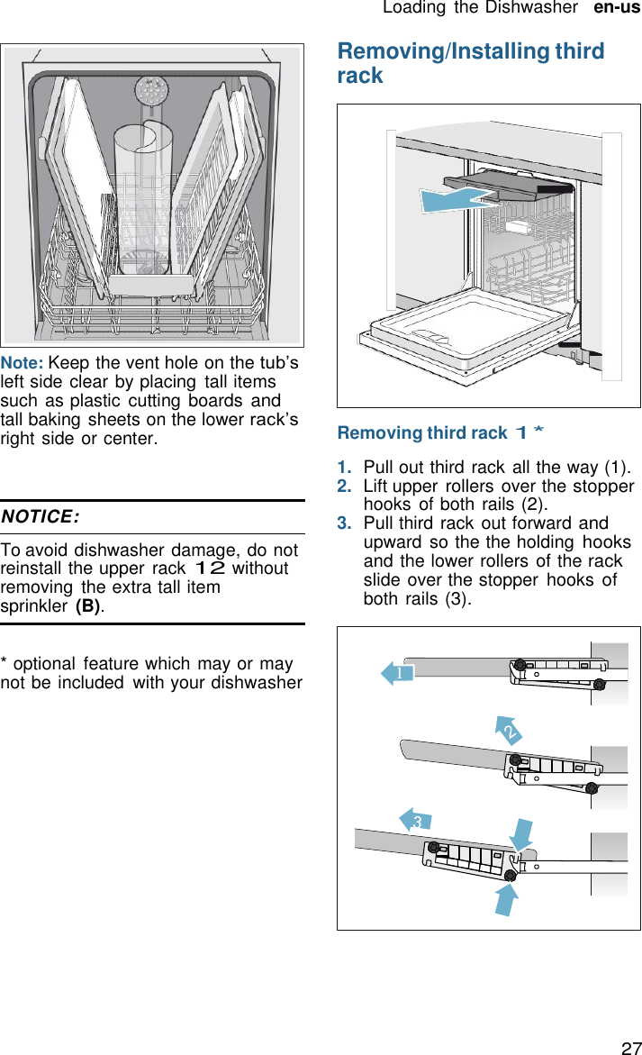 27 Loading  the Dishwasher   en-us    Removing/Installing third rack               Note: Keep the vent hole on the tub&rsquo;s left side clear by placing  tall items such as plastic  cutting boards and tall baking sheets on the lower rack&rsquo;s right side or center.    NOTICE:  To avoid dishwasher damage, do not reinstall the upper rack 12 without removing  the extra tall item sprinkler  (B).   * optional  feature which may or may not be included  with your dishwasher     Removing third rack 1*  1.  Pull out third rack all the way (1). 2.  Lift upper  rollers over the stopper hooks  of both rails (2). 3.  Pull third rack out forward and upward so the the holding hooks and the lower rollers of the rack slide over the stopper  hooks of both rails (3).    1 