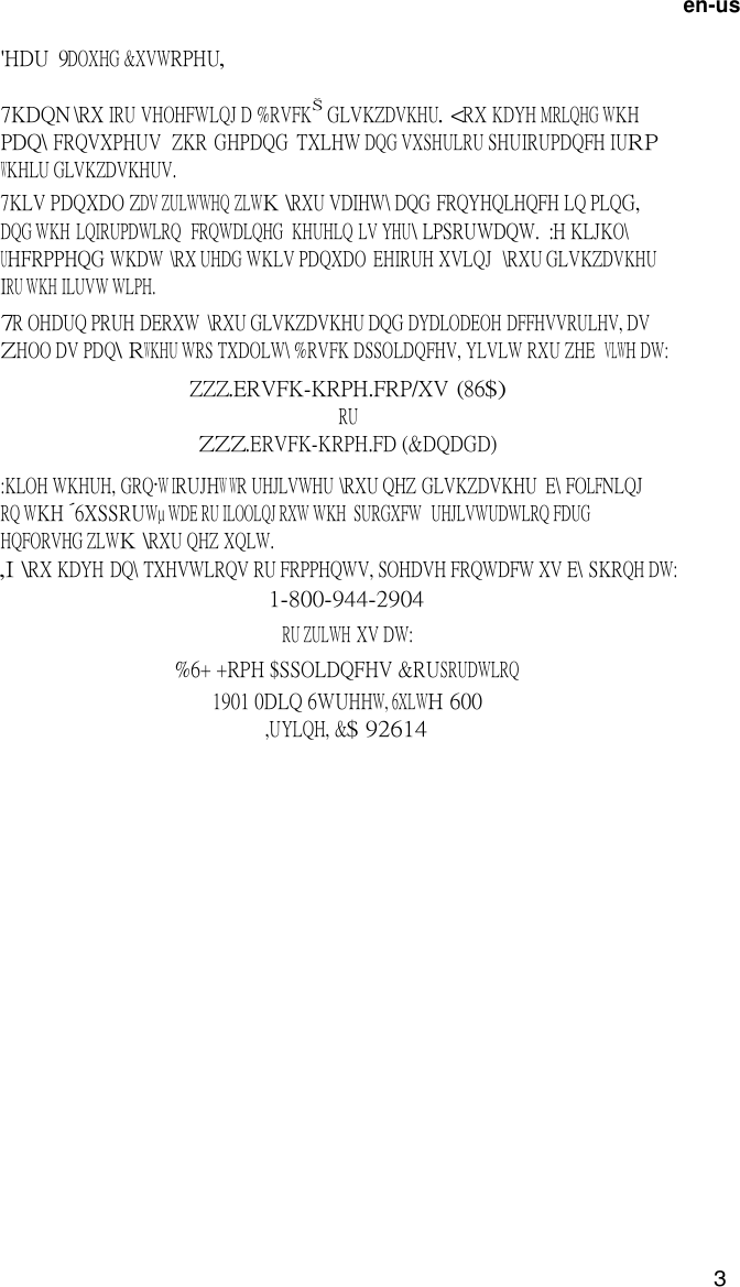3  en-us  'HDU  9DOXHG &amp;XVWRPHU,  7KDQN \RX IRU VHOHFWLQJ D %RVFK GLVKZDVKHU. <RX KDYH MRLQHG WKH PDQ\ FRQVXPHUV  ZKR  GHPDQG  TXLHW DQG VXSHULRU SHUIRUPDQFH IURP WKHLU GLVKZDVKHUV. 7KLV PDQXDO ZDV ZULWWHQ ZLWK \RXU VDIHW\ DQG FRQYHQLHQFH LQ PLQG, DQG WKH LQIRUPDWLRQ  FRQWDLQHG  KHUHLQ LV YHU\ LPSRUWDQW.  :H KLJKO\ UHFRPPHQG WKDW  \RX UHDG WKLV PDQXDO  EHIRUH XVLQJ   \RXU GLVKZDVKHU IRU WKH ILUVW WLPH. 7R OHDUQ PRUH DERXW  \RXU GLVKZDVKHU DQG DYDLODEOH DFFHVVRULHV, DV ZHOO DV PDQ\ RWKHU WRS TXDOLW\ %RVFK DSSOLDQFHV, YLVLW RXU ZHE  VLWH DW: ZZZ.ERVFK-KRPH.FRP/XV (86$) RU ZZZ.ERVFK-KRPH.FD (&amp;DQDGD)  :KLOH WKHUH, GRQ&middot;W IRUJHW WR UHJLVWHU \RXU QHZ GLVKZDVKHU  E\ FOLFNLQJ RQ WKH &acute;6XSSRUW&micro; WDE RU ILOOLQJ RXW WKH  SURGXFW   UHJLVWUDWLRQ FDUG HQFORVHG ZLWK \RXU QHZ XQLW. ,I \RX KDYH  DQ\ TXHVWLRQV RU FRPPHQWV, SOHDVH FRQWDFW XV E\ SKRQH DW: 1-800-944-2904 RU ZULWH XV DW: %6+ +RPH $SSOLDQFHV &amp;RUSRUDWLRQ 1901 0DLQ 6WUHHW, 6XLWH 600 ,UYLQH, &amp;$ 92614 
