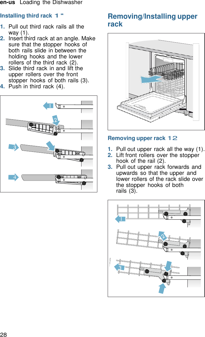 28 en-us   Loading  the Dishwasher   1  Installing third rack 1*  1.  Pull out third rack rails all the way (1). 2.  Insert third rack at an angle. Make sure that the stopper  hooks of both rails slide in between the holding  hooks and the lower rollers of the third rack (2). 3.  Slide third rack in and lift the upper rollers over the front stopper  hooks  of both rails (3). 4.  Push in third rack (4).               4 Removing/Installing upper rack                   Removing upper rack 12  1.  Pull out upper rack all the way (1). 2.  Lift front rollers over the stopper hook of the rail (2). 3.  Pull out upper  rack forwards and upwards  so that the upper and lower rollers of the rack slide over the stopper  hooks  of both rails (3).     1 