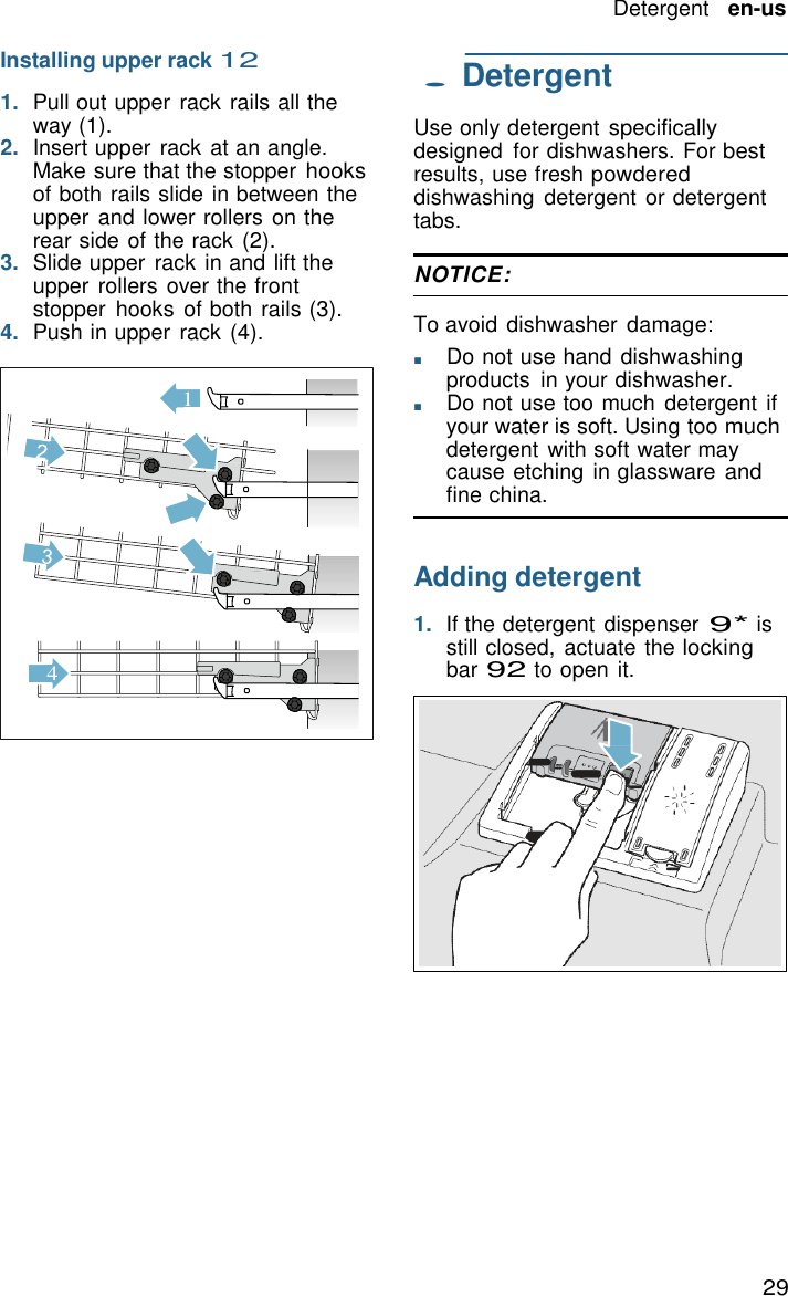 29 Detergent   en-us   1  Installing upper rack 12  1.  Pull out upper  rack rails all the way (1). 2.  Insert upper rack at an angle. Make sure that the stopper hooks of both rails slide in between the upper and lower rollers on the rear side of the rack (2). 3.  Slide upper  rack in and lift the upper rollers over the front stopper  hooks  of both rails (3). 4.  Push in upper rack (4).               4 . Detergent  Use only detergent specifically designed  for dishwashers. For best results, use fresh powdered dishwashing  detergent or detergent tabs.  NOTICE:  To avoid dishwasher  damage: ■       Do not use hand dishwashing products  in your dishwasher. ■       Do not use too much  detergent  if your water is soft. Using too much detergent with soft water may cause etching  in glassware and fine china.   Adding detergent  1.  If the detergent dispenser 9* is still closed, actuate the locking bar 92 to open it. 