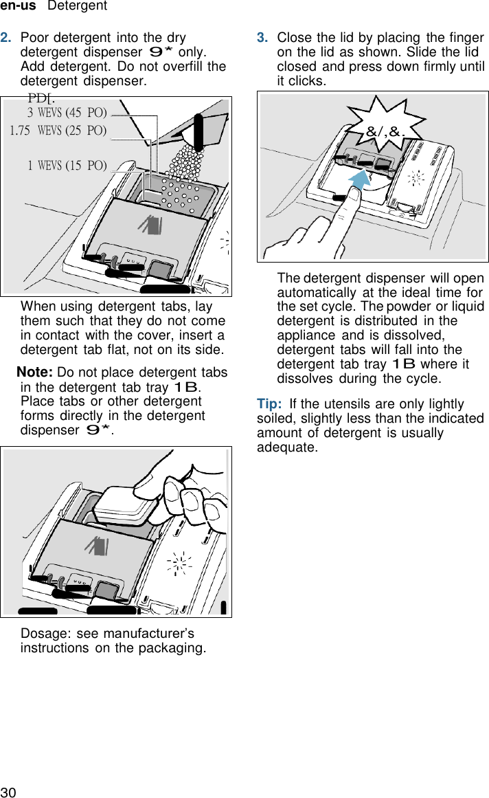 30   en-us   Detergent  2.  Poor detergent into the dry detergent dispenser 9* only. Add detergent. Do not overfill the detergent dispenser. PD[. 3 WEVS (45  PO) 1.75  WEVS (25  PO) 3.  Close the lid by placing  the finger on the lid as shown. Slide the lid closed and press down firmly until it clicks.   &amp;/,&amp;.  1 WEVS (15  PO)          When using detergent tabs, lay them such that they do not come in contact with the cover, insert a detergent tab flat, not on its side.  Note: Do not place detergent tabs in the detergent tab tray 1B. Place tabs or other detergent forms directly in the detergent dispenser 9*.              Dosage: see manufacturer&rsquo;s instructions  on the packaging. The detergent dispenser will open automatically  at the ideal time for the set cycle. The powder or liquid detergent is distributed  in the appliance  and is dissolved, detergent tabs will fall into the detergent tab tray 1B where it dissolves  during  the cycle.  Tip:  If the utensils are only lightly soiled, slightly less than the indicated amount of detergent is usually adequate. 
