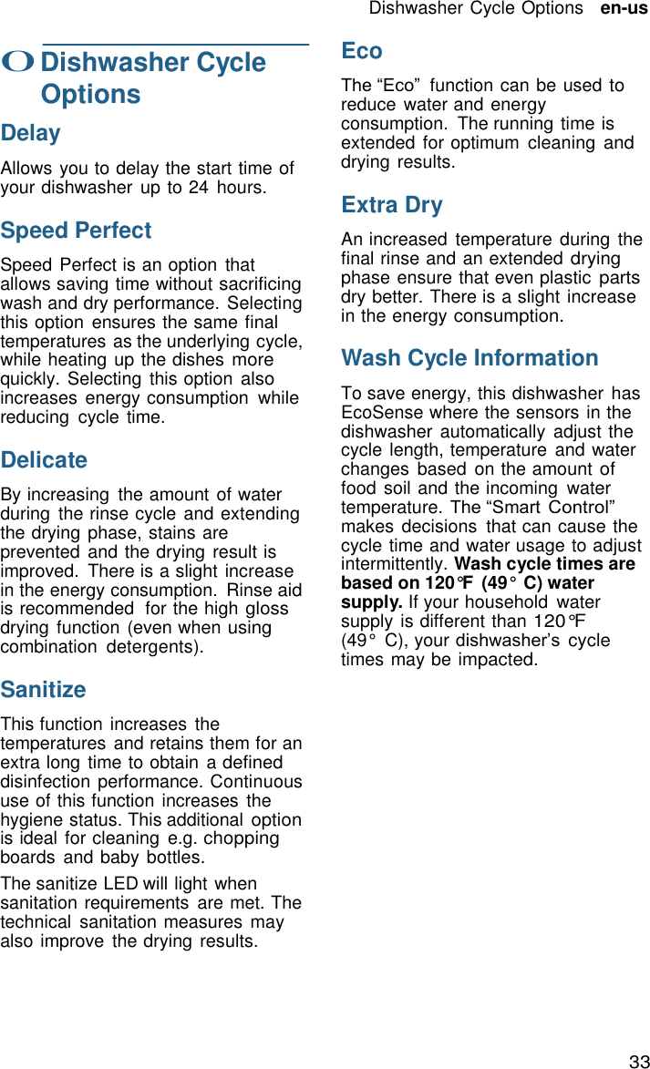 Dishwasher Cycle Options   en-us 33    0 Dishwasher Cycle Options  Delay  Allows you to delay the start time of your dishwasher  up to 24  hours.  Speed Perfect  Speed Perfect is an option  that allows saving time without sacrificing wash and dry performance. Selecting this option  ensures the same final temperatures as the underlying cycle, while heating up the dishes more quickly. Selecting this option also increases energy consumption  while reducing  cycle time.  Delicate  By increasing  the amount of water during  the rinse cycle and extending the drying phase, stains are prevented and the drying result is improved.  There is a slight increase in the energy consumption.  Rinse aid is recommended  for the high gloss drying function (even when using combination  detergents).  Sanitize  This function increases  the temperatures and retains them for an extra long time to obtain a defined disinfection performance. Continuous use of this function increases  the hygiene status. This additional option is ideal for cleaning  e.g. chopping boards  and baby bottles. The sanitize LED will light when sanitation requirements  are met. The technical  sanitation measures may also improve the drying results. Eco  The &ldquo;Eco&rdquo;  function can be used to reduce water and energy consumption.  The running time is extended for optimum  cleaning and drying results.  Extra Dry  An increased  temperature during  the final rinse and an extended drying phase ensure that even plastic parts dry better. There is a slight increase in the energy consumption.  Wash Cycle Information  To save energy, this dishwasher  has EcoSense where the sensors in the dishwasher  automatically  adjust the cycle length, temperature  and water changes  based  on the amount of food  soil and the incoming  water temperature. The &ldquo;Smart Control&rdquo; makes decisions  that can cause the cycle time and water usage to adjust intermittently. Wash cycle times are based on 120&deg;F  (49&deg;  C) water supply. If your household  water supply is different than 120&deg;F (49&deg;  C), your dishwasher&rsquo;s cycle times may be impacted. 