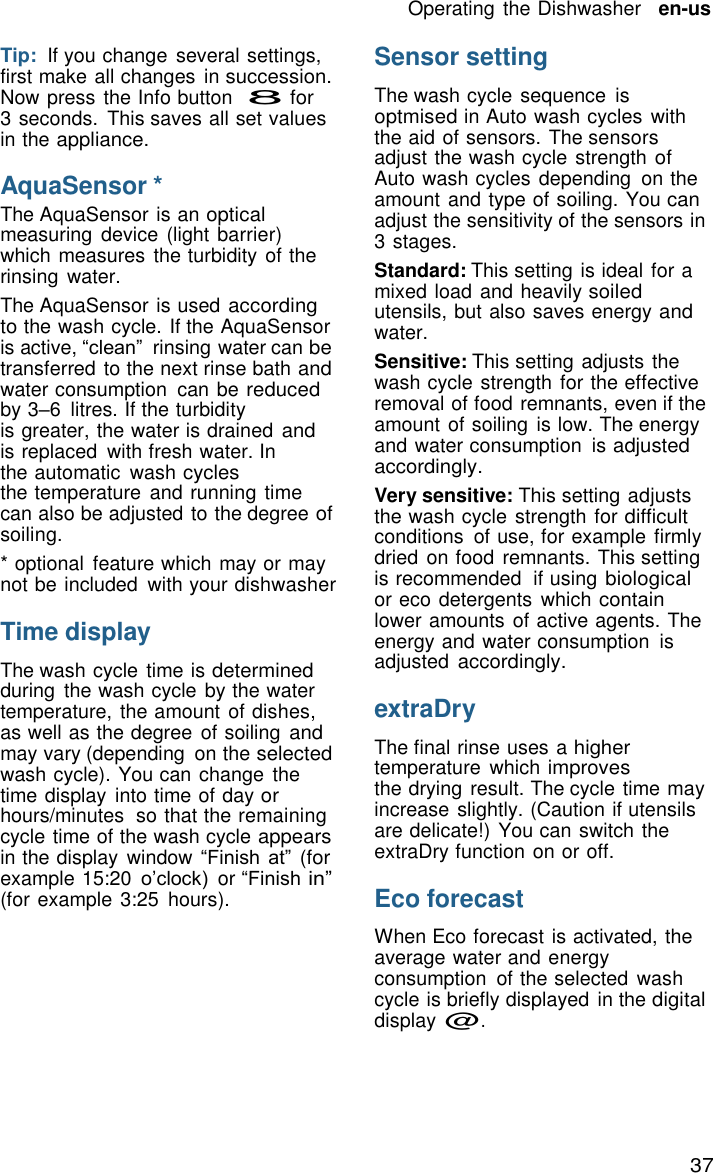 37 Operating the Dishwasher   en-us    Tip:  If you change  several settings, first make all changes  in succession. Now press the Info button  8 for 3 seconds.  This saves all set values in the appliance.  AquaSensor * The AquaSensor is an optical measuring  device (light barrier) which measures the turbidity of the rinsing  water. The AquaSensor is used according to the wash cycle. If the AquaSensor is active, &ldquo;clean&rdquo;  rinsing water can be transferred to the next rinse bath and water consumption  can be reduced by 3&ndash;6  litres. If the turbidity is greater, the water is drained and is replaced  with fresh water. In the automatic  wash cycles the temperature  and running time can also be adjusted to the degree of soiling. * optional  feature which may or may not be included  with your dishwasher  Time display  The wash cycle time is determined during  the wash cycle by the water temperature, the amount of dishes, as well as the degree  of soiling and may vary (depending  on the selected wash cycle). You can change  the time display  into time of day or hours/minutes  so that the remaining cycle time of the wash cycle appears in the display  window &ldquo;Finish at&rdquo; (for example 15:20 o&rsquo;clock) or &ldquo;Finish in&rdquo; (for example 3:25  hours). Sensor setting  The wash cycle sequence  is optmised in Auto wash cycles with the aid of sensors. The sensors adjust the wash cycle strength of Auto wash cycles depending  on the amount and type of soiling. You can adjust the sensitivity of the sensors in 3 stages. Standard: This setting is ideal for a mixed load and heavily soiled utensils, but also saves energy and water. Sensitive: This setting adjusts the wash cycle strength for the effective removal of food remnants, even if the amount of soiling  is low. The energy and water consumption  is adjusted accordingly. Very sensitive: This setting adjusts the wash cycle strength for difficult conditions  of use, for example firmly dried on food remnants. This setting is recommended  if using biological or eco detergents which contain lower amounts of active agents. The energy and water consumption  is adjusted accordingly.  extraDry  The final rinse uses a higher temperature  which improves the drying result. The cycle time may increase slightly. (Caution if utensils are delicate!) You can switch the extraDry function on or off.  Eco forecast  When Eco forecast is activated, the average water and energy consumption  of the selected  wash cycle is briefly displayed  in the digital display @. 