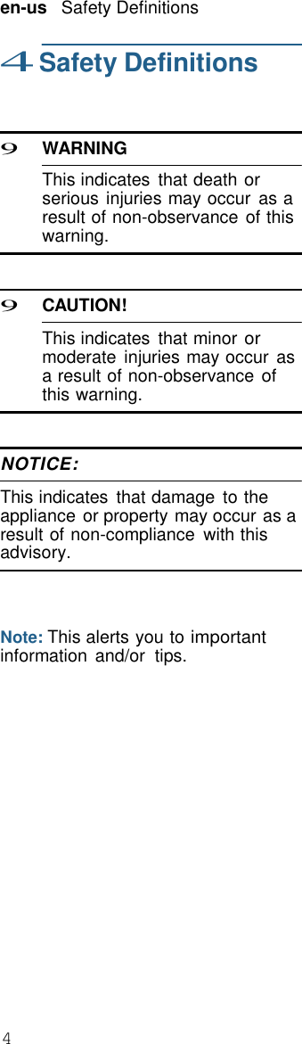 4  en-us   Safety Definitions  4 Safety Definitions    9 WARNING  This indicates  that death or serious injuries may occur  as a result of non-observance of this warning.    9 CAUTION!  This indicates  that minor or moderate  injuries may occur  as a result of non-observance of this warning.    NOTICE:  This indicates  that damage  to the appliance or property may occur as a result of non-compliance  with this advisory.     Note: This alerts you to important information  and/or  tips. 