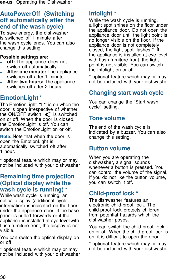 38 en-us   Operating the Dishwasher    AutoPowerOff  (Switching off automatically after the end of the wash cycle) To save energy, the dishwasher is switched  off 1 minute after the wash cycle ends. You can also change  this setting.  Possible settings are: ■       off: The appliance  does not switch off automatically. ■       After one minute: The appliance switches off after 1 minute. ■       After two hours: The appliance switches off after 2 hours.  EmotionLight * The EmotionLight 1" is on when the door is open irrespective  of whether the ON/OFF  switch ( is switched on or off. When the door is closed, the EmotionLight is off. You can switch the EmotionLight on or off. Note: Note that when the door  is open the EmotionLight is automatically  switched  off after 1 hour.  * optional  feature which may or may not be included  with your dishwasher  Remaining time projection (Optical display while the wash cycle is running) * While wash cycle is running, an optical  display (additional cycle information)  is indicated  on the floor under the appliance door. If the base panel is pulled  forwards or if the appliance is installed at eye-level with flush furniture front, the display is not visible. You can switch the optical display on or off. * optional  feature which may or may not be included  with your dishwasher Infolight * While the wash cycle is running, a light spot shines on the floor under the appliance  door. Do not open the appliance  door until the light point is no longer visible on the floor. If the appliance  door is not completely closed,  the light spot flashes *. If the appliance is installed at eye-level, with flush furniture front, the light point is not visible. You can switch the Infolight on or off. * optional  feature which may or may not be included  with your dishwasher  Changing start wash cycle  You can change  the &ldquo;Start wash cycle&rdquo;  setting.  Tone volume  The end of the wash cycle is indicated  by a buzzer. You can also change  this setting.  Button volume  When you are operating  the dishwasher, a signal sounds whenever a button is pressed. You can control  the volume of the signal. If you do not like the button volume, you can switch it off.  Child-proof lock * The dishwasher  features an electronic  child-proof  lock. The child-proof  lock  protects children from potential hazards which the dishwasher  poses. You can switch the child-proof lock on or off. When the child-proof lock is on, it is difficult to open the door. * optional  feature which may or may not be included  with your dishwasher 