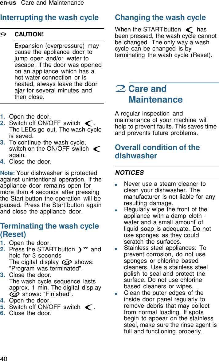 40 en-us   Care and Maintenance    Interrupting the wash cycle  9 CAUTION!  Expansion (overpressure)  may cause the appliance  door to jump open and/or  water to escape! If the door was opened on an appliance  which has a hot water connection  or is heated, always leave the door ajar for several minutes and then close.   1.  Open the door. 2.  Switch off ON/OFF  switch (. The LEDs go out. The wash cycle is saved. 3.  To continue the wash cycle, switch on the ON/OFF switch ( again. 4.  Close the door.  Note: Your dishwasher is protected against unintentional operation. If the appliance  door  remains open for more than 4 seconds  after pressing the Start button the operation  will be paused. Press the Start button again and close the appliance door.  Terminating the wash cycle (Reset) 1.  Open the door. 2.  Press the START button )* and hold for 3 seconds The digital  display @ shows: "Program was terminated". 3.  Close the door. The wash cycle sequence  lasts approx. 1 min. The digital display @ shows: &ldquo;Finished&rdquo;. 4.  Open the door. 5.  Switch off ON/OFF  switch (. 6.  Close the door. Changing the wash cycle  When the START button ( has been pressed, the wash cycle cannot be changed.  The only way a wash cycle can be changed  is by terminating  the wash cycle (Reset).     2 Care and Maintenance  A regular inspection and maintenance of your machine  will help to prevent faults. This saves time and prevents future problems.  Overall condition of the dishwasher  NOTICES  ■       Never use a steam cleaner to clean your dishwasher. The manufacturer  is not liable for any resulting damage. ■       Regularly wipe the front of the appliance  with a damp  cloth - water and a small amount of liquid  soap is adequate. Do not use sponges  as they could scratch  the surfaces. ■       Stainless steel appliances:  To prevent corrosion,  do not use sponges  or chlorine based cleaners. Use a stainless steel polish  to seal and protect  the surface. Do not use chlorine based  cleaners or wipes. ■       Clean the outer edges of the inside door panel regularly to remove debris  that may collect from normal loading. If spots begin  to appear on the stainless steel, make sure the rinse agent is full and functioning  properly. 