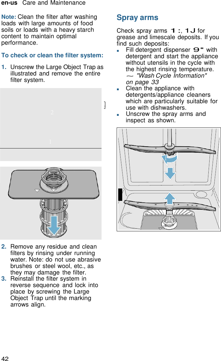 42 en-us   Care and Maintenance      2    1      Note: Clean the filter after washing loads  with large amounts of food soils or loads with a heavy starch content to maintain optimal performance.  To check or clean the filter system:  1.  Unscrew the Large Object Trap as illustrated and remove the entire filter system. Spray arms  Check spray arms 1:, 1J for grease and limescale deposits. If you find such deposits: ■       Fill detergent dispenser 9* with detergent and start the appliance without utensils in the cycle with the highest rinsing temperature. ~ "Wash Cycle Information" on page 33 ■       Clean the appliance  with detergents/appliance  cleaners which are particularly suitable for use with dishwashers. ■       Unscrew the spray arms and inspect  as shown.      1                                             2  2.  Remove any residue and clean filters by rinsing under running water. Note: do not use abrasive brushes  or steel wool, etc., as they may damage  the filter. 3.  Reinstall the filter system in reverse sequence  and lock into place  by screwing  the Large Object Trap until the marking arrows align. 