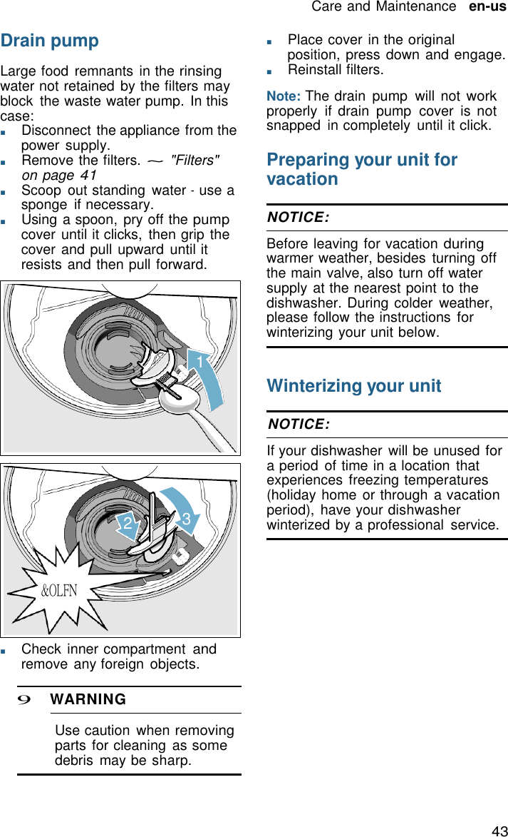 43 Care and Maintenance   en-us    Drain pump  Large food remnants  in the rinsing water not retained by the filters may block  the waste water pump. In this case: ■       Disconnect the appliance from the power supply. ■       Remove the filters. ~ "Filters" on page 41 ■       Scoop  out standing  water - use a sponge  if necessary. ■       Using a spoon, pry off the pump cover until it clicks,  then grip the cover and pull upward until it resists and then pull forward.      1 ■       Place cover in the original position, press down and engage. ■       Reinstall filters.  Note: The drain  pump  will not work properly  if  drain  pump  cover  is not snapped  in completely  until it click.  Preparing your unit for vacation  NOTICE:  Before leaving for vacation during warmer weather, besides  turning off the main valve, also turn off water supply at the nearest point to the dishwasher. During colder  weather, please follow the instructions for winterizing your unit below.   Winterizing your unit  NOTICE:  If your dishwasher  will be unused for a period  of time in a location that experiences  freezing temperatures (holiday home or through a vacation period),  have your dishwasher 2   3   winterized by a professional  service.    &amp;OLFN    ■       Check inner compartment and remove any foreign objects.  9 WARNING  Use caution  when removing parts for cleaning  as some debris  may be sharp. 